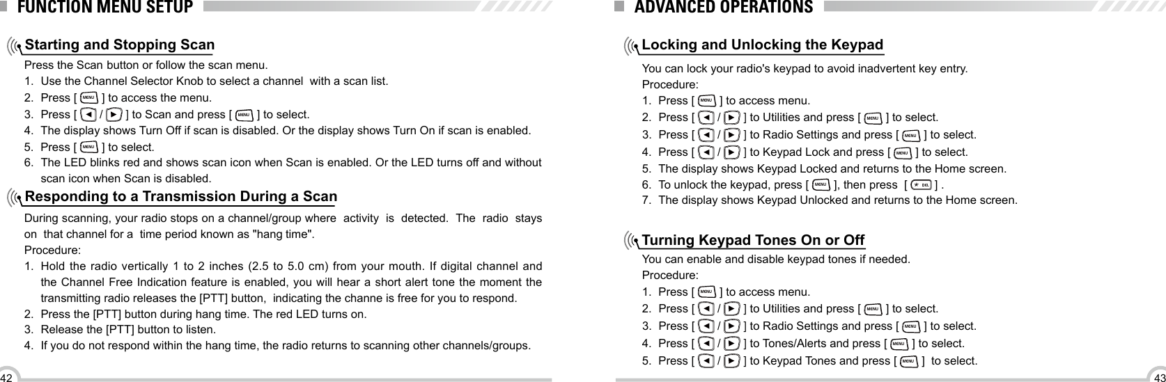 4342FUNCTION MENU SETUPStarting and Stopping ScanResponding to a Transmission During a ScanPress the Scan button or follow the scan menu.1.  Use the Channel Selector Knob to select a channel  with a scan list.2.  Press [ MENU ] to access the menu.3.  Press [   /   ] to Scan and press [ MENU ] to select.4.  The display shows Turn Off if scan is disabled. Or the display shows Turn On if scan is enabled.5.  Press [ MENU ] to select. 6.  The LED blinks red and shows scan icon when Scan is enabled. Or the LED turns off and without scan icon when Scan is disabled.During scanning, your radio stops on a channel/group where  activity  is  detected.  The  radio  stays  on  that channel for a  time period known as &quot;hang time&quot;.Procedure:1.  Hold  the radio  vertically  1 to  2  inches (2.5  to  5.0 cm)  from  your mouth.  If  digital channel  and the Channel Free Indication feature is enabled, you will hear a short alert tone the moment the  transmitting radio releases the [PTT] button,  indicating the channe is free for you to respond.2.  Press the [PTT] button during hang time. The red LED turns on.3.  Release the [PTT] button to listen.4.  If you do not respond within the hang time, the radio returns to scanning other channels/groups.Locking and Unlocking the KeypadTurning Keypad Tones On or OffYou can lock your radio&apos;s keypad to avoid inadvertent key entry.Procedure:1.  Press [ MENU ] to access menu.2.  Press [   /   ] to Utilities and press [ MENU ] to select.3.  Press [   /   ] to Radio Settings and press [ MENU ] to select.4.  Press [   /   ] to Keypad Lock and press [ MENU ] to select.5.  The display shows Keypad Locked and returns to the Home screen.6.  To unlock the keypad, press [ MENU ], then press  [ ELD ] .7.  The display shows Keypad Unlocked and returns to the Home screen.You can enable and disable keypad tones if needed.Procedure:1.  Press [ MENU ] to access menu.2.  Press [   /   ] to Utilities and press [ MENU ] to select.3.  Press [   /   ] to Radio Settings and press [ MENU ] to select.4.  Press [   /   ] to Tones/Alerts and press [ MENU ] to select.5.  Press [   /   ] to Keypad Tones and press [ MENU ]  to select.ADVANCED OPERATIONS
