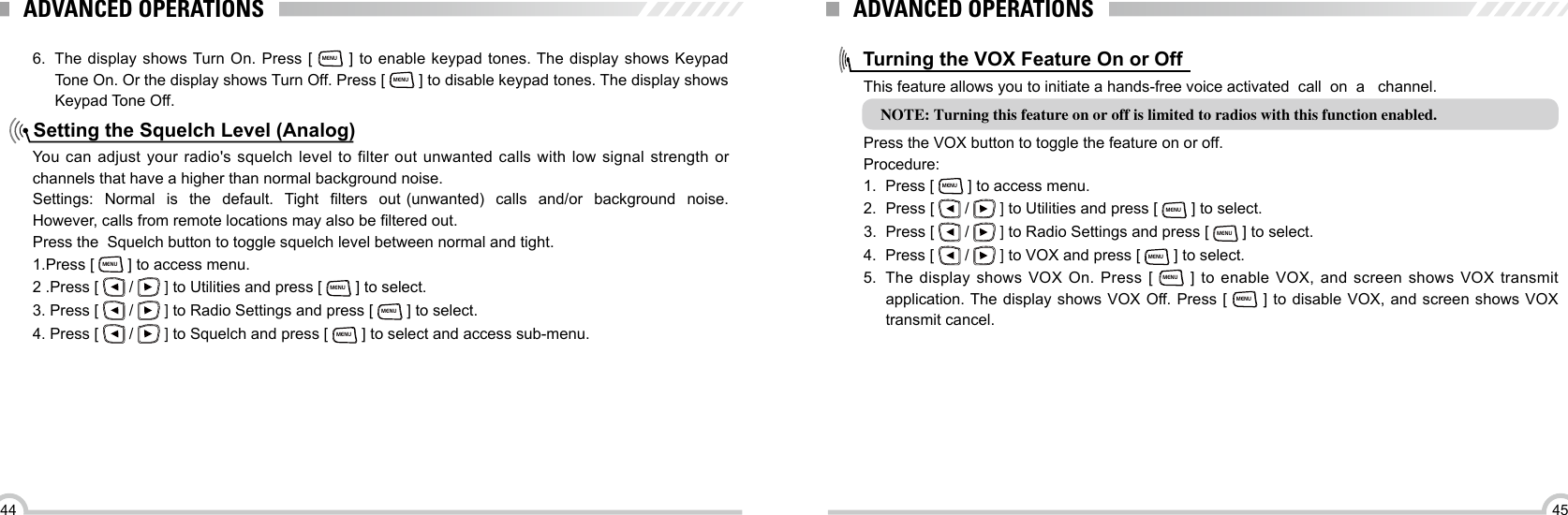 4544Setting the Squelch Level (Analog) 6.  The display shows Turn On. Press [ MENU ] to enable keypad tones. The display shows Keypad Tone On. Or the display shows Turn Off. Press [ MENU ] to disable keypad tones. The display shows Keypad Tone Off.You  can adjust  your radio&apos;s squelch  level to  filter  out unwanted  calls with  low  signal strength  or channels that have a higher than normal background noise.Settings:  Normal  is  the  default.  Tight  lters  out (unwanted)  calls   and/or  background  noise.  However, calls from remote locations may also be ltered out.Press the  Squelch button to toggle squelch level between normal and tight.1.Press [ MENU ] to access menu.2 .Press [   /   ] to Utilities and press [ MENU ] to select.3. Press [   /   ] to Radio Settings and press [ MENU ] to select.4. Press [   /   ] to Squelch and press [ MENU ] to select and access sub-menu.ADVANCED OPERATIONSTurning the VOX Feature On or OffThis feature allows you to initiate a hands-free voice activated  call  on  a   channel.NOTE: Turning this feature on or off is limited to radios with this function enabled. Press the VOX button to toggle the feature on or off.Procedure:1.  Press [ MENU ] to access menu.2.  Press [   /   ] to Utilities and press [ MENU ] to select.3.  Press [   /   ] to Radio Settings and press [ MENU ] to select.4.  Press [   /   ] to VOX and press [ MENU ] to select.5.  The  display  shows VOX  On. Press  [ MENU ]  to enable  VOX,  and  screen  shows VOX  transmit application. The display shows  VOX  Off. Press [ MENU ] to disable VOX, and screen shows VOX transmit cancel.ADVANCED OPERATIONS