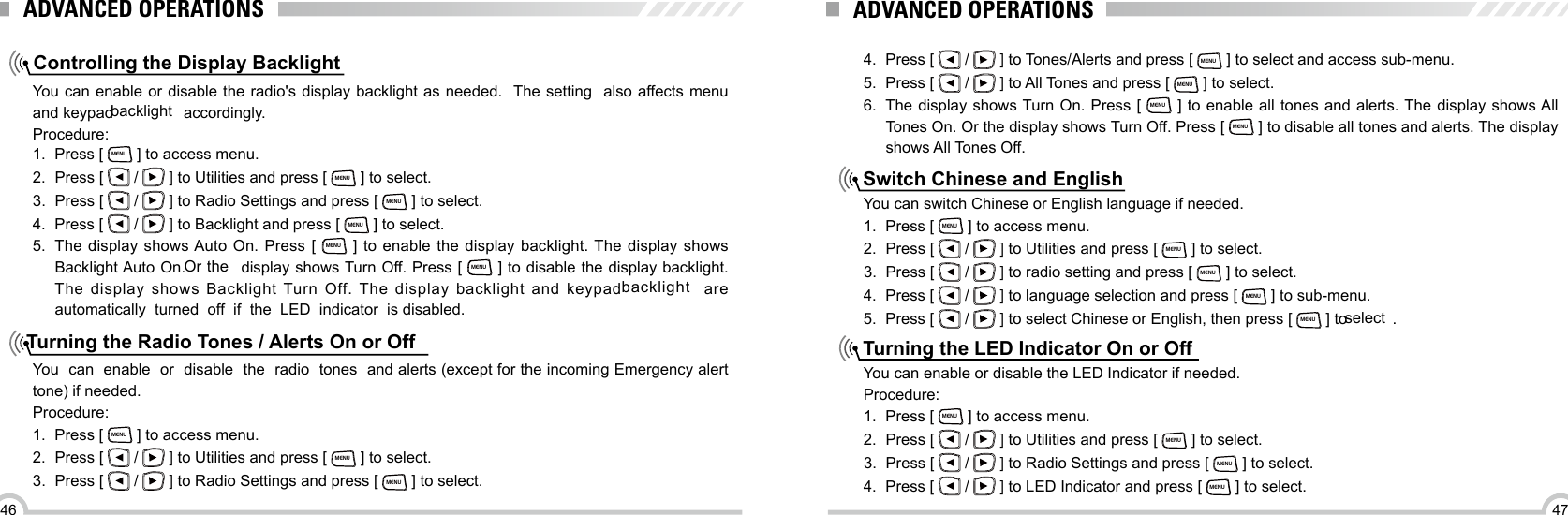 4746Controlling the Display BacklightTurning the Radio Tones / Alerts On or OffYou can enable or disable the radio&apos;s display backlight as needed.  The setting   also affects menu and keypad backlight  accordingly.Procedure:You  can  enable  or  disable  the  radio  tones  and alerts (except for the incoming Emergency alert tone) if needed.Procedure:1.  Press [ MENU ] to access menu.2.  Press [   /   ] to Utilities and press [ MENU ] to select.3.  Press [   /   ] to Radio Settings and press [ MENU ] to select.1.  Press [ MENU ] to access menu.2.  Press [   /   ] to Utilities and press [ MENU ] to select.3.  Press [   /   ] to Radio Settings and press [ MENU ] to select.4.  Press [   /   ] to Backlight and press [ MENU ] to select.5.  The display shows Auto On. Press [ MENU ] to enable the display backlight. The display shows Backlight Auto On. Or the  display shows Turn Off. Press [ MENU ] to disable the display backlight. The display shows Backlight Turn Off. The display backlight and keypad backlight  are automatically  turned  off  if  the  LED  indicator  is disabled.ADVANCED OPERATIONS4.  Press [   /   ] to Tones/Alerts and press [ MENU ] to select and access sub-menu.5.  Press [   /   ] to All Tones and press [ MENU ] to select.6.  The display shows Turn On. Press [ MENU ] to enable all tones and alerts. The display shows All Tones On. Or the display shows Turn Off. Press [ MENU ] to disable all tones and alerts. The display shows All Tones Off.Switch Chinese and EnglishTurning the LED Indicator On or OffYou can switch Chinese or English language if needed.1.  Press [ MENU ] to access menu.2.  Press [   /   ] to Utilities and press [ MENU ] to select.3.  Press [   /   ] to radio setting and press [ MENU ] to select.4.  Press [   /   ] to language selection and press [ MENU ] to sub-menu.5.  Press [   /   ] to select Chinese or English, then press [ MENU ] to select .You can enable or disable the LED Indicator if needed.Procedure:1.  Press [ MENU ] to access menu.2.  Press [   /   ] to Utilities and press [ MENU ] to select.3.  Press [   /   ] to Radio Settings and press [ MENU ] to select.4.  Press [   /   ] to LED Indicator and press [ MENU ] to select.ADVANCED OPERATIONS