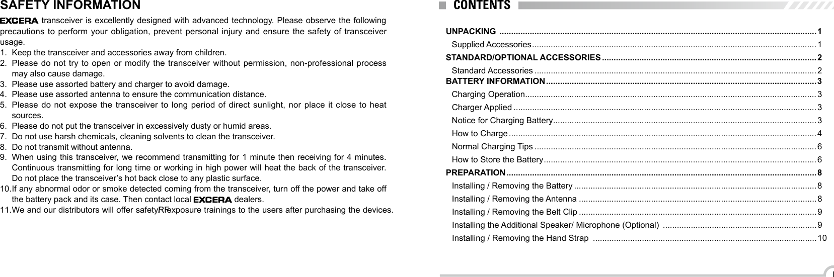 IUNPACKING  ........................................................................................................................................1Supplied Accessories .......................................................................................................................... 1STANDARD/OPTIONAL ACCESSORIES ............................................................................................2Standard Accessories .........................................................................................................................2BATTERY INFORMATION .................................................................................................................... 3Charging Operation .............................................................................................................................3Charger Applied ..................................................................................................................................3Notice for Charging Battery .................................................................................................................3How to Charge .................................................................................................................................... 4Normal Charging Tips .........................................................................................................................6How to Store the Battery ..................................................................................................................... 6PREPARATION ..................................................................................................................................... 8Installing / Removing the Battery ........................................................................................................8Installing / Removing the Antenna ...................................................................................................... 8Installing / Removing the Belt Clip ......................................................................................................9Installing the Additional Speaker/ Microphone (Optional)  .................................................................. 9Installing / Removing the Hand Strap  ................................................................................................10CONTENTSSAFETY INFORMATION  transceiver is excellently designed with advanced technology. Please observe the following precautions to perform your obligation, prevent personal injury and ensure the safety of transceiver usage.1.  Keep the transceiver and accessories away from children.2.  Please do not try to open or modify the transceiver without permission, non-professional process may also cause damage.3.  Please use assorted battery and charger to avoid damage.4.  Please use assorted antenna to ensure the communication distance.5.  Please do not expose the transceiver to long period of direct sunlight, nor place it close to heat sources.6.  Please do not put the transceiver in excessively dusty or humid areas.7.  Do not use harsh chemicals, cleaning solvents to clean the transceiver.8.  Do not transmit without antenna.9.  When using this transceiver, we recommend transmitting for 1 minute then receiving for 4 minutes. Continuous transmitting for long time or working in high power will heat the back of the transceiver. Do not place the transceiver’s hot back close to any plastic surface.10. If any abnormal odor or smoke detected coming from the transceiver, turn off the power and take off the battery pack and its case. Then contact local   dealers.11.We and our distributors will offer safety/RF exposure trainings to the users after purchasing the devices.