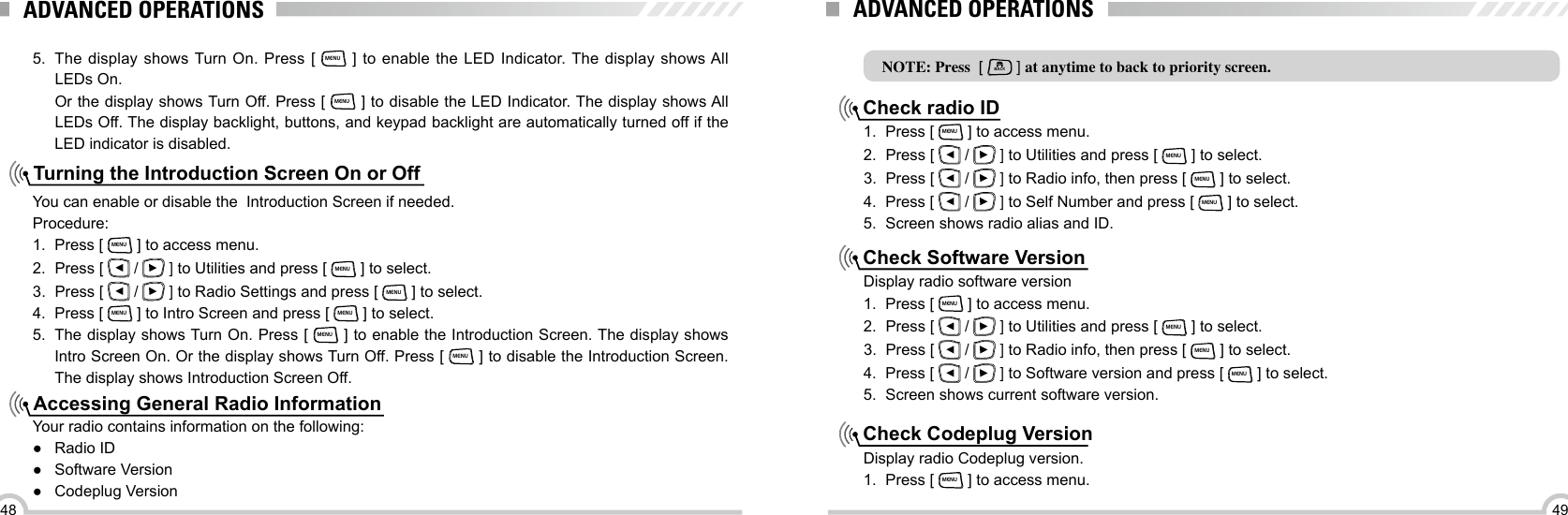 4948Turning the Introduction Screen On or OffAccessing General Radio Information5.  The display shows Turn On. Press [ MENU ] to enable the LED Indicator. The display shows All LEDs On. Or the display shows Turn Off. Press [ MENU ] to disable the LED Indicator. The display shows All LEDs Off. The display backlight, buttons, and keypad backlight are automatically turned off if the LED indicator is disabled.You can enable or disable the  Introduction Screen if needed.Procedure:1.  Press [ MENU ] to access menu.2.  Press [   /   ] to Utilities and press [ MENU ] to select.3.  Press [   /   ] to Radio Settings and press [ MENU ] to select.4.  Press [ MENU ] to Intro Screen and press [ MENU ] to select.5.  The display shows Turn On. Press [ MENU ] to enable the Introduction Screen. The display shows Intro Screen On. Or the display shows Turn Off. Press [ MENU ] to disable the Introduction Screen. The display shows Introduction Screen Off.Your radio contains information on the following: ●Radio ID ● Software Version ●Codeplug VersionADVANCED OPERATIONSNOTE: Press  [ BACK ] at anytime to back to priority screen.Check radio IDCheck Software VersionCheck Codeplug Version1.  Press [ MENU ] to access menu.2.  Press [   /   ] to Utilities and press [ MENU ] to select.3.  Press [   /   ] to Radio info, then press [ MENU ] to select.4.  Press [   /   ] to Self Number and press [ MENU ] to select.5.  Screen shows radio alias and ID.Display radio software version1.  Press [ MENU ] to access menu.2.  Press [   /   ] to Utilities and press [ MENU ] to select.3.  Press [   /   ] to Radio info, then press [ MENU ] to select.4.  Press [   /   ] to Software version and press [ MENU ] to select.5.  Screen shows current software version.Display radio Codeplug version.1.  Press [ MENU ] to access menu.ADVANCED OPERATIONS