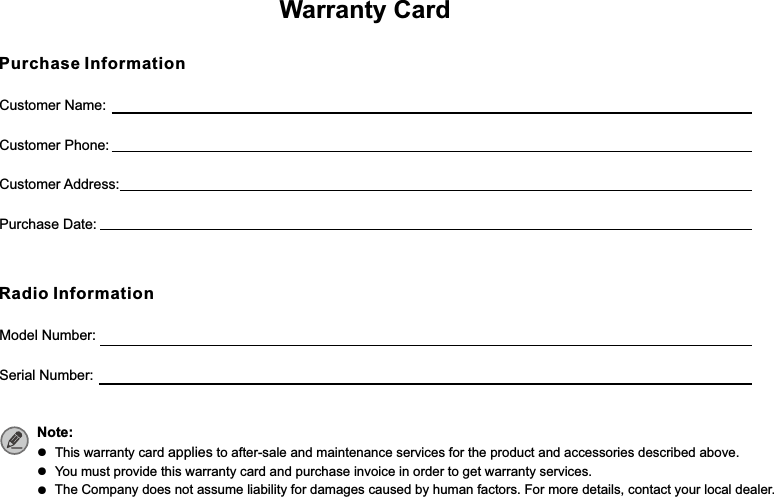 Customer Name:Customer Phone:Customer Address:Purchase Date:Warranty CardPurchase InformationModel Number:Serial Number:Radio InformationNote: ●  This warranty card applies to after-sale and maintenance services for the product and accessories described above.●  You must provide this warranty card and purchase invoice in order to get warranty services.●  The Company does not assume liability for damages caused by human factors. For more details, contact your local dealer.Please tear from the Dotted line