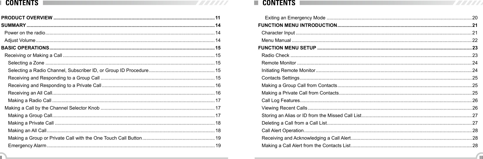 IIIIIExiting an Emergency Mode ............................................................................................................20FUNCTION MENU INTRODUCTION ....................................................................................................21Character Input ...................................................................................................................................21Menu Manual ......................................................................................................................................22FUNCTION MENU SETUP ...................................................................................................................23Radio Check .......................................................................................................................................23Remote Monitor ..................................................................................................................................24Initiating Remote Monitor .................................................................................................................... 24Contacts Settings ................................................................................................................................ 25Making a Group Call from Contacts ....................................................................................................25Making a Private Call from Contacts ...................................................................................................25Call Log Features ................................................................................................................................26Viewing Recent Calls ..........................................................................................................................26Storing an Alias or ID from the Missed Call List .................................................................................. 27Deleting a Call from a Call List ............................................................................................................27Call Alert Operation ............................................................................................................................. 28Receiving and Acknowledging a Call Alert ..........................................................................................28Making a Call Alert from the Contacts List .......................................................................................... 28CONTENTSPRODUCT OVERVIEW ........................................................................................................................11SUMMARY ............................................................................................................................................14Power on the radio .............................................................................................................................. 14Adjust Volume ..................................................................................................................................... 14BASIC OPERATIONS ........................................................................................................................... 15Receiving or Making a Call .................................................................................................................15Selecting a Zone ..............................................................................................................................15Selecting a Radio Channel, Subscriber lD, or Group ID Procedure .................................................15Receiving and Responding to a Group Call .....................................................................................15Receiving and Responding to a Private Call .................................................................................... 16Receiving an All Call .........................................................................................................................16Making a Radio Call .........................................................................................................................17Making a Call by the Channel Selector Knob .....................................................................................17Making a Group Call .........................................................................................................................17Making a Private Call .......................................................................................................................18Making an All Call ............................................................................................................................. 18Making a Group or Private Call with the One Touch Call Button ...................................................... 19Emergency Alarm .............................................................................................................................19CONTENTS