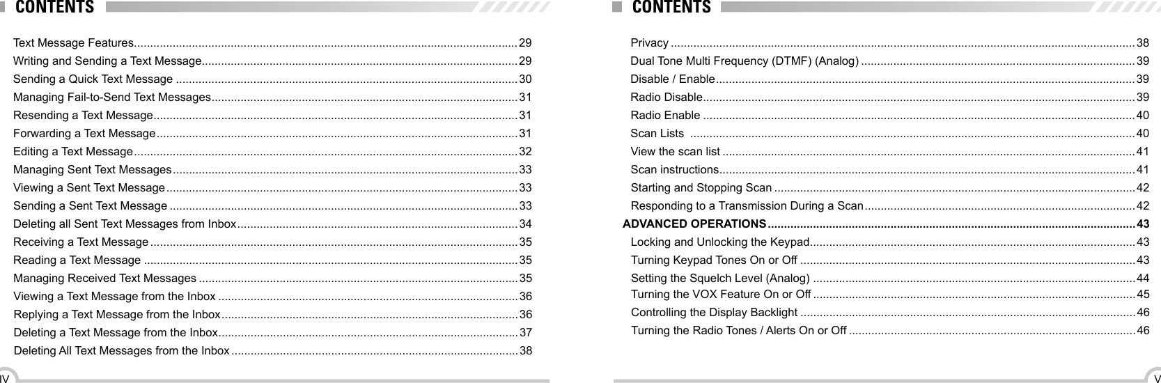 VIVCONTENTS CONTENTSText Message Features .......................................................................................................................29Writing and Sending a Text Message..................................................................................................29Sending a Quick Text Message ..........................................................................................................30Managing Fail-to-Send Text Messages ...............................................................................................31Resending a Text Message .................................................................................................................31Forwarding a Text Message ................................................................................................................ 31Editing a Text Message ....................................................................................................................... 32Managing Sent Text Messages ........................................................................................................... 33Viewing a Sent Text Message ............................................................................................................. 33Sending a Sent Text Message ............................................................................................................33Deleting all Sent Text Messages from Inbox ....................................................................................... 34Receiving a Text Message ..................................................................................................................35Reading a Text Message ....................................................................................................................35Managing Received Text Messages ...................................................................................................35Viewing a Text Message from the Inbox .............................................................................................36Replying a Text Message from the Inbox ............................................................................................ 36Deleting a Text Message from the Inbox .............................................................................................37Deleting All Text Messages from the Inbox .........................................................................................38Privacy ................................................................................................................................................38Dual Tone Multi Frequency (DTMF) (Analog) .....................................................................................39Disable / Enable .................................................................................................................................. 39Radio Disable ......................................................................................................................................39Radio Enable ......................................................................................................................................40Scan Lists  ..........................................................................................................................................40View the scan list ................................................................................................................................41Scan instructions .................................................................................................................................41Starting and Stopping Scan ................................................................................................................42Responding to a Transmission During a Scan .................................................................................... 42ADVANCED OPERATIONS .................................................................................................................. 43Locking and Unlocking the Keypad .....................................................................................................43Turning Keypad Tones On or Off ........................................................................................................43Setting the Squelch Level (Analog)  ....................................................................................................44Turning the VOX Feature On or Off ....................................................................................................45Controlling the Display Backlight ........................................................................................................46Turning the Radio Tones / Alerts On or Off .........................................................................................46