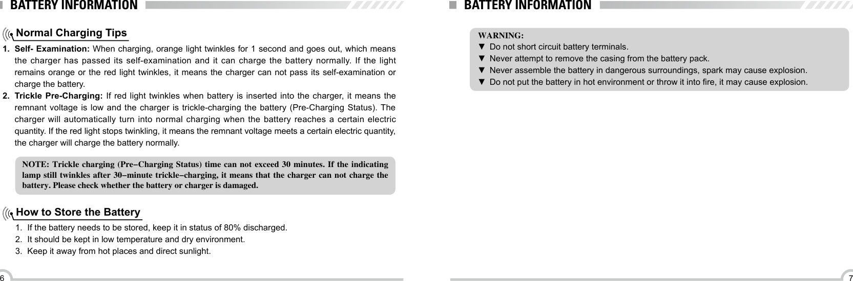 76BATTERY INFORMATIONNormal Charging Tips1.  Self- Examination: When charging, orange light twinkles for 1 second and goes out, which means the charger has passed its self-examination and it can charge the battery normally. If the light remains orange or the red light twinkles, it means the charger can not pass its self-examination or charge the battery.2.  Trickle Pre-Charging: If red light twinkles when battery is inserted into the charger, it means the remnant voltage is low  and  the charger is  trickle-charging  the battery (Pre-Charging Status). The charger will automatically turn into normal charging when the battery reaches a certain electric quantity. If the red light stops twinkling, it means the remnant voltage meets a certain electric quantity, the charger will charge the battery normally.NOTE: Trickle charging (Pre-Charging Status) time  can  not  exceed 30 minutes. If the indicating lamp still twinkles after 30-minute  trickle-charging, it means that the charger can not charge the battery. Please check whether the battery or charger is damaged.How to Store the Battery1.  If the battery needs to be stored, keep it in status of 80% discharged.2.  It should be kept in low temperature and dry environment.3.  Keep it away from hot places and direct sunlight. BATTERY INFORMATIONWARNING: ▼Do not short circuit battery terminals.  ▼Never attempt to remove the casing from the battery pack. ▼Never assemble the battery in dangerous surroundings, spark may cause explosion. ▼ Do not put the battery in hot environment or throw it into re, it may cause explosion.