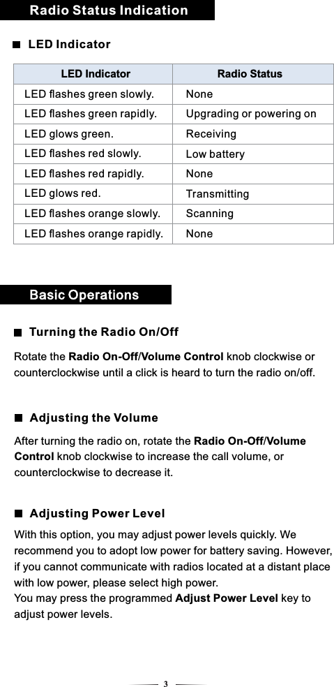 Radio Status Indication3LED IndicatorLED Indicator Radio StatusLED ﬂashes green slowly.LED ﬂashes green rapidly.LED glows green.LED ﬂashes red slowly.LED ﬂashes red rapidly.LED glows red.LED ﬂashes orange slowly.LED ﬂashes orange rapidly.NoneUpgrading or powering onReceivingLow batteryNoneTransmittingScanningNoneTurning the Radio On/OffBasic OperationsRotate the Radio On-Off/Volume Control knob clockwise or counterclockwise until a click is heard to turn the radio on/off.Adjusting Power LevelAdjusting the VolumeWith this option, you may adjust power levels quickly. We recommend you to adopt low power for battery saving. However, if you cannot communicate with radios located at a distant place with low power, please select high power.You may press the programmed Adjust Power Level key to adjust power levels.After turning the radio on, rotate the Radio On-Off/Volume Control knob clockwise to increase the call volume, or counterclockwise to decrease it.