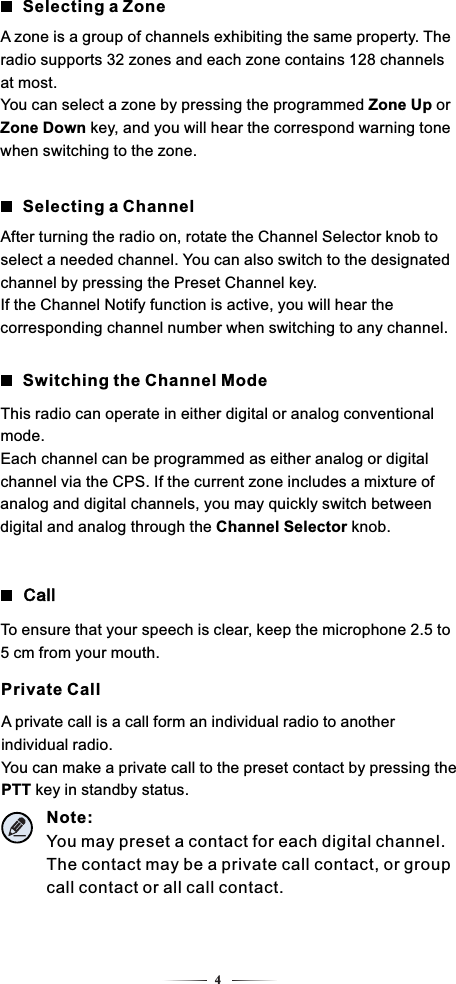 4Selecting a ZoneA zone is a group of channels exhibiting the same property. The radio supports 32 zones and each zone contains 128 channels at most.You can select a zone by pressing the programmed Zone Up or Zone Down key, and you will hear the correspond warning tone when switching to the zone.Selecting a ChannelAfter turning the radio on, rotate the Channel Selector knob to select a needed channel. You can also switch to the designated channel by pressing the Preset Channel key.If the Channel Notify function is active, you will hear the corresponding channel number when switching to any channel.Switching the Channel ModeThis radio can operate in either digital or analog conventional mode.Each channel can be programmed as either analog or digital channel via the CPS. If the current zone includes a mixture of analog and digital channels, you may quickly switch between digital and analog through the Channel Selector knob.Private CallCallA private call is a call form an individual radio to another individual radio.You can make a private call to the preset contact by pressing the PTT key in standby status.To ensure that your speech is clear, keep the microphone 2.5 to 5 cm from your mouth.Note: You may preset a contact for each digital channel. The contact may be a private call contact, or group call contact or all call contact.