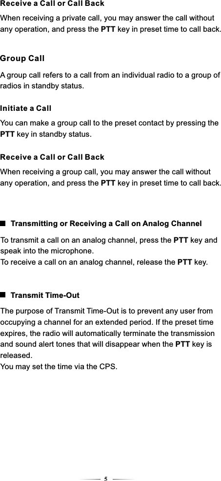 5Receive a Call or Call BackWhen receiving a private call, you may answer the call without any operation, and press the PTT key in preset time to call back.A group call refers to a call from an individual radio to a group of radios in standby status.Group CallInitiate a CallYou can make a group call to the preset contact by pressing the PTT key in standby status.Receive a Call or Call BackWhen receiving a group call, you may answer the call without any operation, and press the PTT key in preset time to call back.To transmit a call on an analog channel, press the PTT key and speak into the microphone.To receive a call on an analog channel, release the PTT key.Transmitting or Receiving a Call on Analog ChannelThe purpose of Transmit Time-Out is to prevent any user from occupying a channel for an extended period. If the preset time expires, the radio will automatically terminate the transmission and sound alert tones that will disappear when the PTT key is released.You may set the time via the CPS.Transmit Time-Out