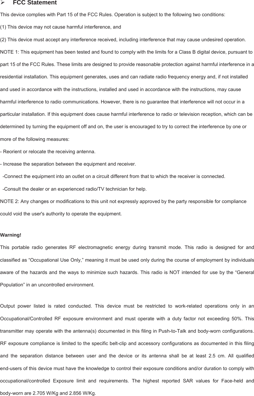   FCC Statement This device complies with Part 15 of the FCC Rules. Operation is subject to the following two conditions:   (1) This device may not cause harmful interference, and (2) This device must accept any interference received, including interference that may cause undesired operation.   NOTE 1: This equipment has been tested and found to comply with the limits for a Class B digital device, pursuant to part 15 of the FCC Rules. These limits are designed to provide reasonable protection against harmful interference in a residential installation. This equipment generates, uses and can radiate radio frequency energy and, if not installed and used in accordance with the instructions, installed and used in accordance with the instructions, may cause harmful interference to radio communications. However, there is no guarantee that interference will not occur in a particular installation. If this equipment does cause harmful interference to radio or television reception, which can be determined by turning the equipment off and on, the user is encouraged to try to correct the interference by one or more of the following measures:   - Reorient or relocate the receiving antenna.   - Increase the separation between the equipment and receiver.   -Connect the equipment into an outlet on a circuit different from that to which the receiver is connected.   -Consult the dealer or an experienced radio/TV technician for help.   NOTE 2: Any changes or modifications to this unit not expressly approved by the party responsible for compliance could void the user&apos;s authority to operate the equipment.  Warning!  This portable radio generates RF electromagnetic energy during transmit mode. This radio is designed for and classified as “Occupational Use Only,” meaning it must be used only during the course of employment by individuals aware of the hazards and the ways to minimize such hazards. This radio is NOT intended for use by the “General Population” in an uncontrolled environment.  Output power listed is rated conducted. This device must be restricted to work-related operations only in an Occupational/Controlled RF exposure environment and must operate with a duty factor not exceeding 50%. This transmitter may operate with the antenna(s) documented in this filing in Push-to-Talk and body-worn configurations. RF exposure compliance is limited to the specific belt-clip and accessory configurations as documented in this filing and the separation distance between user and the device or its antenna shall be at least 2.5 cm. All qualified end-users of this device must have the knowledge to control their exposure conditions and/or duration to comply with occupational/controlled Exposure limit and requirements. The highest reported SAR values for Face-held and body-worn are 2.705 W/Kg and 2.856 W/Kg.  