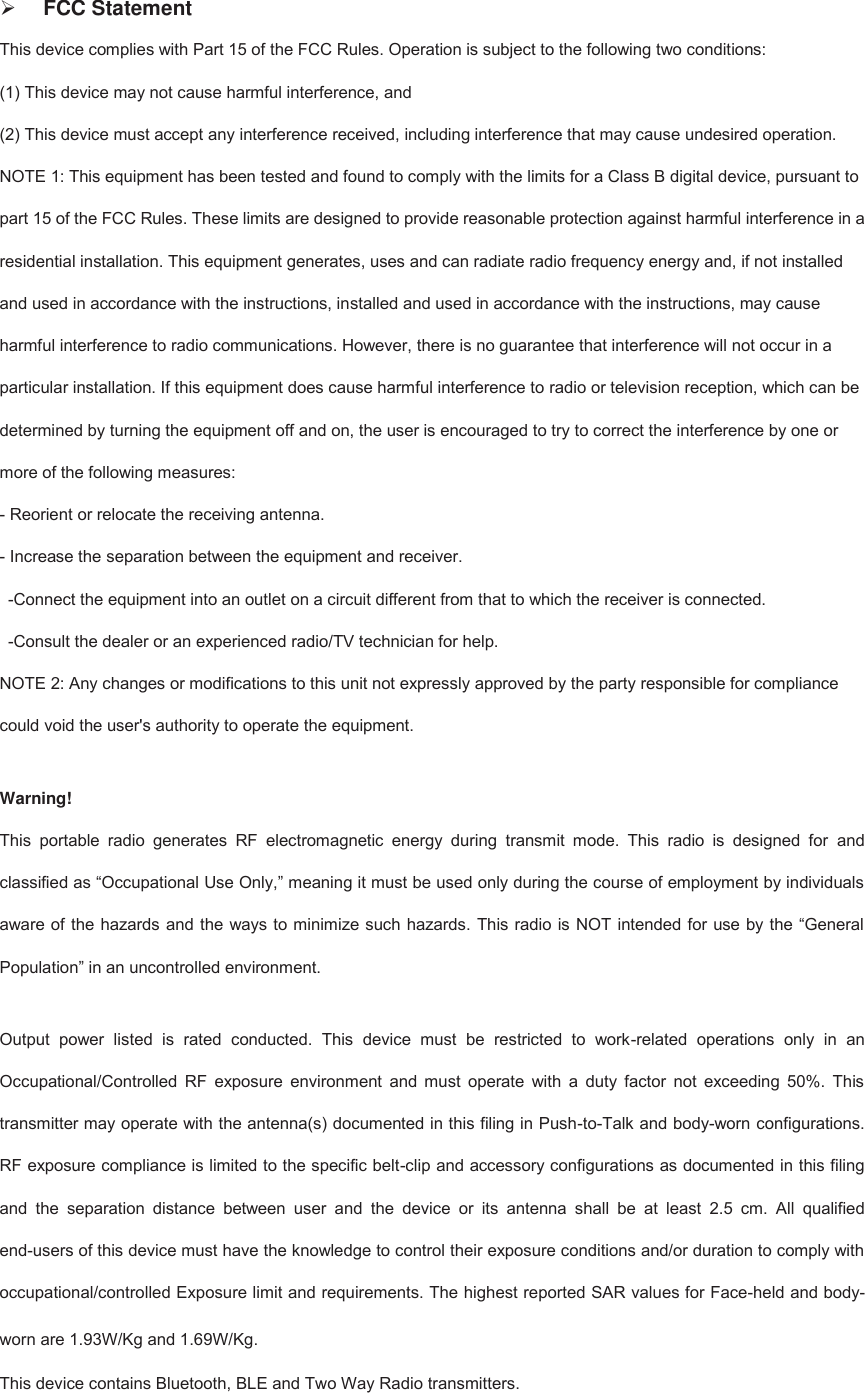 FCC StatementThis device complies with Part 15 of the FCC Rules. Operation is subject to the following two conditions:   (1) This device may not cause harmful interference, and (2) This device must accept any interference received, including interference that may cause undesired operation.   NOTE 1: This equipment has been tested and found to comply with the limits for a Class B digital device, pursuant to part 15 of the FCC Rules. These limits are designed to provide reasonable protection against harmful interference in a residential installation. This equipment generates, uses and can radiate radio frequency energy and, if not installed and used in accordance with the instructions, installed and used in accordance with the instructions, may cause harmful interference to radio communications. However, there is no guarantee that interference will not occur in a particular installation. If this equipment does cause harmful interference to radio or television reception, which can be determined by turning the equipment off and on, the user is encouraged to try to correct the interference by one or more of the following measures:   - Reorient or relocate the receiving antenna.   - Increase the separation between the equipment and receiver.   -Connect the equipment into an outlet on a circuit different from that to which the receiver is connected.   -Consult the dealer or an experienced radio/TV technician for help.   NOTE 2: Any changes or modifications to this unit not expressly approved by the party responsible for compliance could void the user&apos;s authority to operate the equipment. Warning!   This  portable  radio  generates  RF  electromagnetic  energy  during  transmit  mode.  This  radio  is  designed  for  and classified as “Occupational Use Only,” meaning it must be used only during the course of employment by individuals aware of the hazards and the ways to minimize such hazards. This radio is NOT intended for use by the “General Population” in an uncontrolled environment. Output  power  listed  is  rated  conducted.  This  device  must  be  restricted  to  work-related  operations  only  in  an Occupational/Controlled  RF  exposure  environment  and  must  operate  with  a  duty  factor  not  exceeding  50%.  This transmitter may operate with the antenna(s) documented in this filing in Push-to-Talk and body-worn configurations. RF exposure compliance is limited to the specific belt-clip and accessory configurations as documented in this filing and  the  separation  distance  between  user  and  the  device  or  its  antenna  shall  be  at  least  2.5  cm.  All  qualified end-users of this device must have the knowledge to control their exposure conditions and/or duration to comply with occupational/controlled Exposure limit and requirements. The highest reported SAR values for Face-held and body-worn are 1.93W/Kg and 1.69W/Kg. This device contains Bluetooth, BLE and Two Way Radio transmitters.