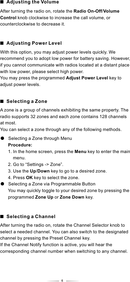 5Adjusting Power LevelAdjusting the VolumeWith this option, you may adjust power levels quickly. We recommend you to adopt low power for battery saving. However, if you cannot communicate with radios located at a distant place with low power, please select high power.You may press the programmed Adjust Power Level key to adjust power levels.Selecting a ZoneA zone is a group of channels exhibiting the same property. The radio supports 32 zones and each zone contains 128 channels at most.You can select a zone through any of the following methods.●   Selecting a Zone through Menu    Procedure:     1. In the home screen, press the Menu key to enter the main      menu.         2. Go to “Settings -&gt; Zone”.     3. Use the Up/Down key to go to a desired zone.     4. Press OK key to select the zone. Selecting a Zone via Programmable Button●       You may quickly toggle to your desired zone by pressing the      programmed Zone Up or Zone Down key.        Selecting a ChannelAfter turning the radio on, rotate the Channel Selector knob to select a needed channel. You can also switch to the designated channel by pressing the Preset Channel key.If the Channel Notify function is active, you will hear the corresponding channel number when switching to any channel.After turning the radio on, rotate the Radio On-Off/Volume Control knob clockwise to increase the call volume, or counterclockwise to decrease it.