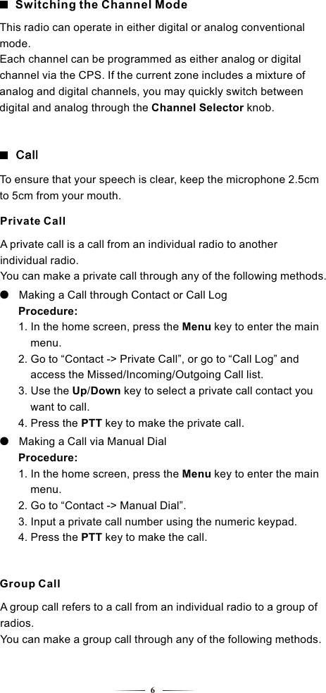 A group call refers to a call from an individual radio to a group of radios.You can make a group call through any of the following methods.Group Call6Switching the Channel ModeThis radio can operate in either digital or analog conventional mode.Each channel can be programmed as either analog or digital channel via the CPS. If the current zone includes a mixture of analog and digital channels, you may quickly switch between digital and analog through the Channel Selector knob.Private CallCallA private call is a call from an individual radio to another individual radio.You can make a private call through any of the following methods.To ensure that your speech is clear, keep the microphone 2.5cm  to 5cm from your mouth.●   Making a Call through Contact or Call Log    Procedure:     1. In the home screen, press the Menu key to enter the main      menu.         2. Go to “Contact -&gt; Private Call”, or go to “Call Log” and      access the Missed/Incoming/Outgoing Call list.         3. Use the Up/Down key to select a private call contact you      want to call.         4. Press the PTT key to make the private call. ●   Making a Call via Manual Dial    Procedure:     1. In the home screen, press the Menu key to enter the main      menu.         2. Go to “Contact -&gt; Manual Dial”.     3. Input a private call number using the numeric keypad.     4. Press the PTT key to make the call. 