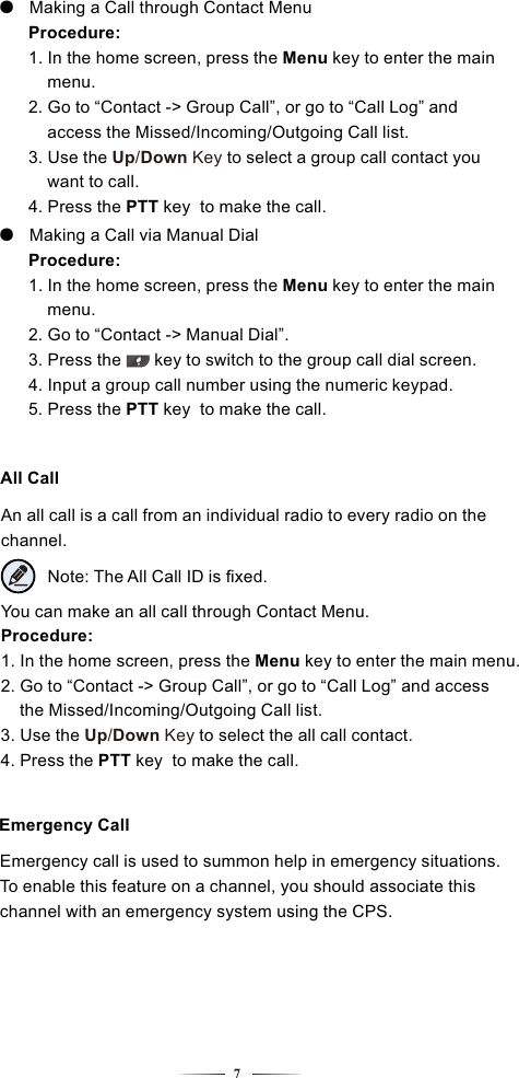 An all call is a call from an individual radio to every radio on the channel.All CallNote: The All Call ID is ﬁxed.You can make an all call through Contact Menu.Procedure:1. In the home screen, press the  key to enter the main menu.Menu 2. Go to “Contact -&gt; Group Call”, or go to “Call Log” and access     the Missed/Incoming/Outgoing Call list.3. Use the to select the all call contact.   Up/Down Key4. Press   to make the call.the PTT key Emergency CallEmergency call is used to summon help in emergency situations.To enable this feature on a channel, you should associate this channel with an emergency system using the CPS.7●   Making a Call through Contact Menu Procedure:    1. In the home screen, press the  key to enter the main      Menu     menu.    2. Go to “Contact -&gt; Group Call”, or go to “Call Log” and         access the Missed/Incoming/Outgoing Call list.    3. Use the to select a group call contact you        Up/Down Key     want to call.    4. Press   to make the call.    the PTT key ●   Making a Call via Manual Dial Procedure:    1. In the home screen, press the key to enter the main      Menu      menu.    2. Go to “Contact -&gt; Manual Dial”.    3. Press the       key to switch to the group call dial screen.    4. Input a group call number using the numeric keypad.    5. Press   to make the call.    the PTT key 