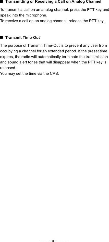 8To transmit a call on an analog channel, press the PTT key and speak into the microphone.To receive a call on an analog channel, release the PTT key.Transmitting or Receiving a Call on Analog ChannelThe purpose of Transmit Time-Out is to prevent any user from occupying a channel for an extended period. If the preset time expires, the radio will automatically terminate the transmission and sound alert tones that will disappear when the PTT key is released.You may set the time via the CPS.Transmit Time-Out
