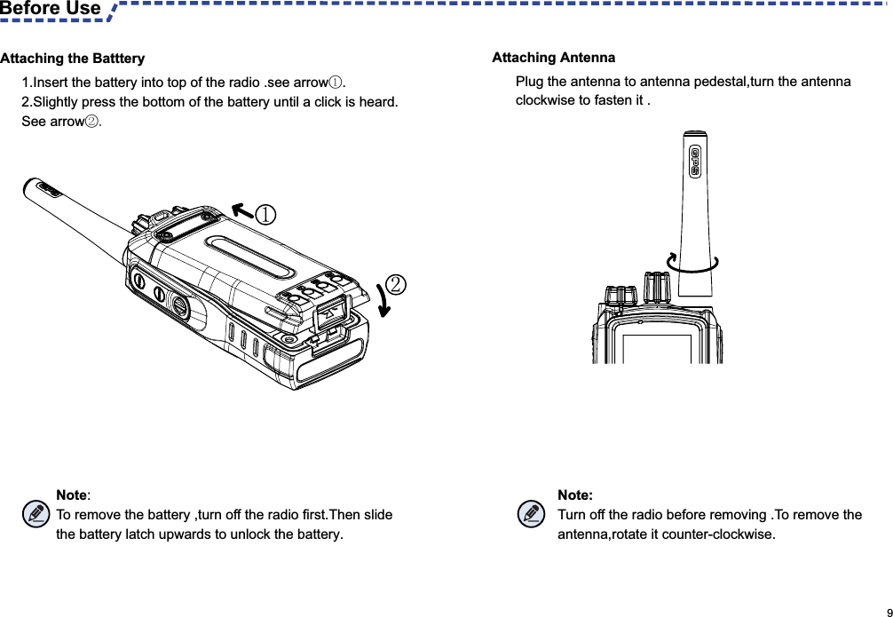 Attaching Antenna Attaching the BattteryBefore Use 1.Insert the battery into top of the radio .see arrow①. 2.Slightly press the bottom of the battery until a click is heard.See arrow②.Note:To remove the battery ,turn off the radio first.Then slide the battery latch upwards to unlock the battery.Plug the antenna to antenna pedestal,turn the antenna clockwise to fasten it .Note:Turn off the radio before removing .To remove the antenna,rotate it counter-clockwise.                                                                                                      9