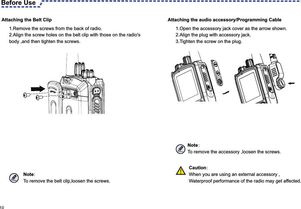 Attaching the audio accessory/Programming Cable Attaching the Belt Clip Before Use 1.Remove the screws from the back of radio.2.Align the screw holes on the belt clip with those on the radio&apos;s body ,and then tighten the screws.1.Open the accessory jack cover as the arrow shown.2.Align the plug with accessory jack.3.Tighten the screw on the plug.Note: To remove the accessory ,loosen the screws. 10 Note:To remove the belt clip,loosen the screws.  Caution:When you are using an external accessory ,Waterproof performance of the radio may get affected. 