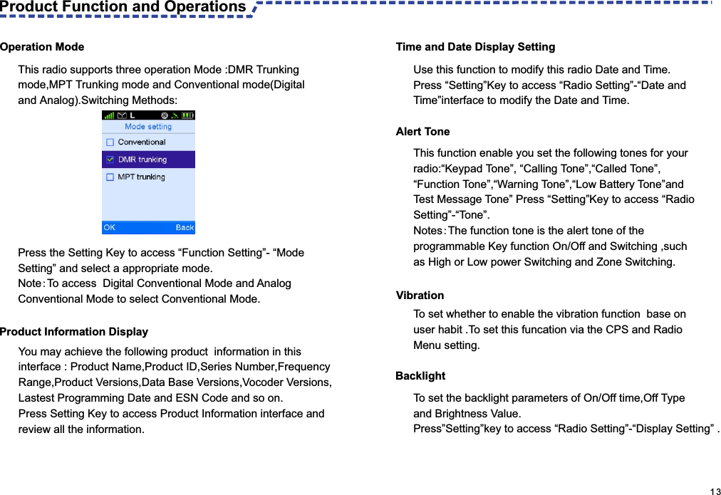  Operation Mode This radio supports three operation Mode :DMR Trunking mode,MPT Trunking mode and Conventional mode(Digital and Analog).Switching Methods: Product Information DisplayAlert TonePress the Setting Key to access “Function Setting”- “Mode Setting” and select a appropriate mode.Note:To access  Digital Conventional Mode and Analog Conventional Mode to select Conventional Mode. Time and Date Display SettingYou may achieve the following product  information in this interface : Product Name,Product ID,Series Number,Frequency Range,Product Versions,Data Base Versions,Vocoder Versions,Lastest Programming Date and ESN Code and so on.Press Setting Key to access Product Information interface and review all the information.Use this function to modify this radio Date and Time.Press “Setting”Key to access “Radio Setting”-“Date and Time”interface to modify the Date and Time.This function enable you set the following tones for your radio:“Keypad Tone”, “Calling Tone”,“Called Tone”,“Function Tone”,“Warning Tone”,“Low Battery Tone”and Test Message Tone” Press “Setting”Key to access “Radio Setting”-“Tone”.Notes:The function tone is the alert tone of the programmable Key function On/Off and Switching ,such as High or Low power Switching and Zone Switching.VibrationBacklightTo set whether to enable the vibration function  base on user habit .To set this funcation via the CPS and Radio Menu setting.To set the backlight parameters of On/Off time,Off Type and Brightness Value.Press”Setting”key to access “Radio Setting”-“Display Setting” .                                                                                                     1 3Product Function and Operations  