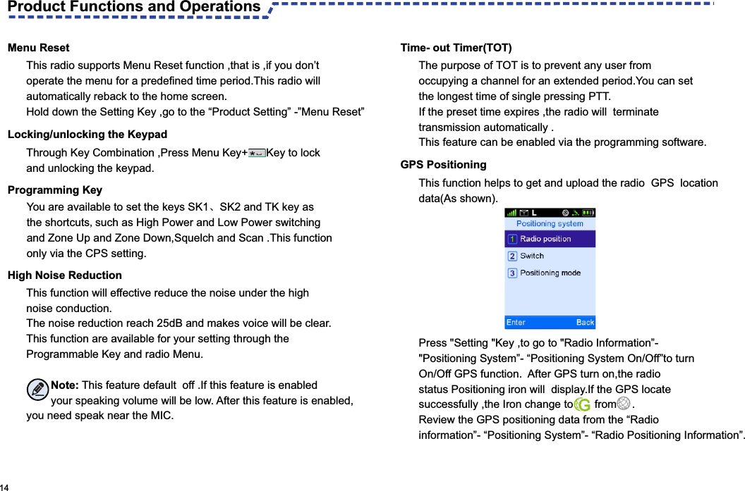   14  High Noise ReductionThis function will effective reduce the noise under the high noise conduction.The noise reduction reach 25dB and makes voice will be clear.This function are available for your setting through the Programmable Key and radio Menu.        Note: This feature default  off .If this feature is enabled         your speaking volume will be low. After this feature is enabled,you need speak near the MIC.  Time- out Timer(TOT)The purpose of TOT is to prevent any user from occupying a channel for an extended period.You can set the longest time of single pressing PTT.If the preset time expires ,the radio will  terminate transmission automatically .This feature can be enabled via the programming software.GPS PositioningThis radio supports Menu Reset function ,that is ,if you don’t operate the menu for a predefined time period.This radio will automatically reback to the home screen.Hold down the Setting Key ,go to the “Product Setting” -”Menu Reset”Through Key Combination ,Press Menu Key+      Key to lock and unlocking the keypad.You are available to set the keys SK1、SK2 and TK key as the shortcuts,such as High Power and Low Power switching and Zone Up and Zone Down,Squelch and Scan .This function only via the CPS setting. This function helps to get and upload the radio  GPS  location data(As shown).Press &quot;Setting &quot;Key ,to go to &quot;Radio Information”-&quot;Positioning System”- “Positioning System On/Off”to turn On/Off GPS function.  After GPS turn on,the radio status Positioning iron will  display.If the GPS locate successfully ,the Iron change to       from     .Review the GPS positioning data from the “Radio information”- “Positioning System”- “Radio Positioning Information”.  Programming Key  Locking/unlocking the Keypad Menu ResetProduct Functions and Operations