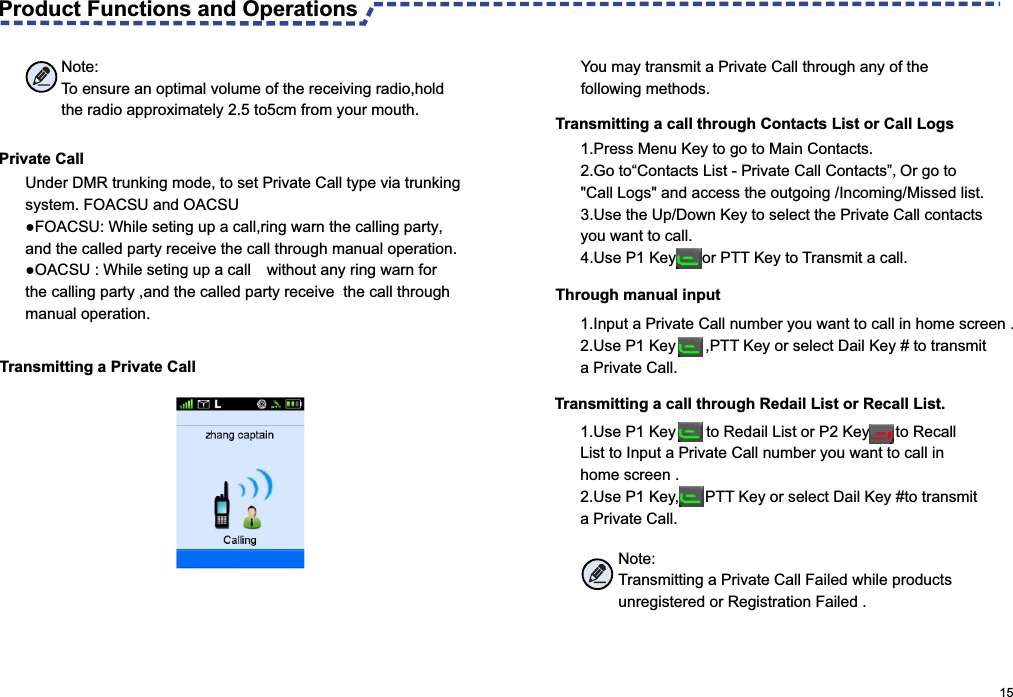                                                                                                       15 Transmitting a call through Contacts List or Call Logs1.Press Menu Key to go to Main Contacts.  2. Go to“Contacts List - Private Call Contacts”,Or go to &quot;Call Logs&quot; and access the outgoing /Incoming/Missed list.3. Use the Up/Down Key to select the Private Call contacts you want to call.4. Use P1 Key      or PTT Key to Transmit a call. Private CallUnder DMR trunking mode, to set Private Call type via trunking system. FOACSU and OACSU ●FOACSU: While seting up a call,ring warn the calling party, and the called party receive the call through manual operation. ●OACSU : While seting up a call without any ring warn for  the calling party ,and the called party receive  the call through manual operation.Transmitting a Private CallNote:To ensure an optimal volume of the receiving radio,hold the radio approximately 2.5 to5cm from your mouth.You may transmit a Private Call through any of the following methods.Through manual input1.Input a Private Call number you want to call in home screen .2. Use P1 Key      ,PTT Key or select Dail Key # to transmit a Private Call.Transmitting a call through Redail List or Recall List.1.Use P1 Key       to Redail List or P2 Key      to Recall List to Input a Private Call number you want to call in home screen .2. Use P1 Key,      PTT Key or select Dail Key #to transmit a Private Call.Note:Transmitting a Private Call Failed while products unregistered or Registration Failed .Product Functions and Operations 