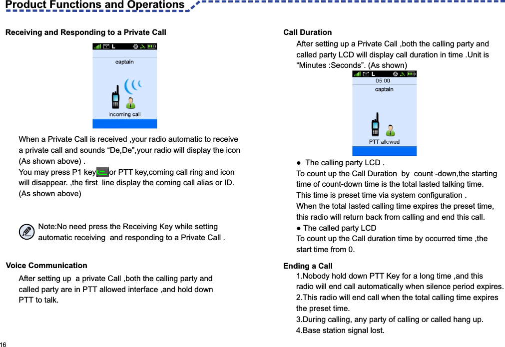   Call DurationReceiving and Responding to a Private CallWhen a Private Call is received ,your radio automatic to receive a private call and sounds “De,De”,your radio will display the icon(As shown above) .You may press P1 key      or PTT key,coming call ring and icon will disappear. ,the first  line display the coming call alias or ID.(As shown above)                  Note:No need press the Receiving Key while setting          automatic receiving  and responding to a Private Call .After setting up a Private Call ,both the calling party and called party LCD will display call duration in time .Unit is “Minutes :Seconds”. (As shown)●  The calling party LCD .To count up the Call Duration  by  count -down,the starting time of count-down time is the total lasted talking time.This time is preset time via system configuration .When the total lasted calling time expires the preset time,this radio will return back from calling and end this call.● The called party LCD To count up the Call duration time by occurred time ,the start time from 0.Voice Communication After setting up  a private Call ,both the calling party andcalled party are in PTT allowed interface ,and hold down PTT to talk.  16 Ending a Call1.Nobody hold down PTT Key for a long time ,and this radio will end call automatically when silence period expires.2.This radio will end call when the total calling time expires the preset time.3.During calling, any party of calling or called hang up.4.Base station signal lost.Product Functions and Operations 