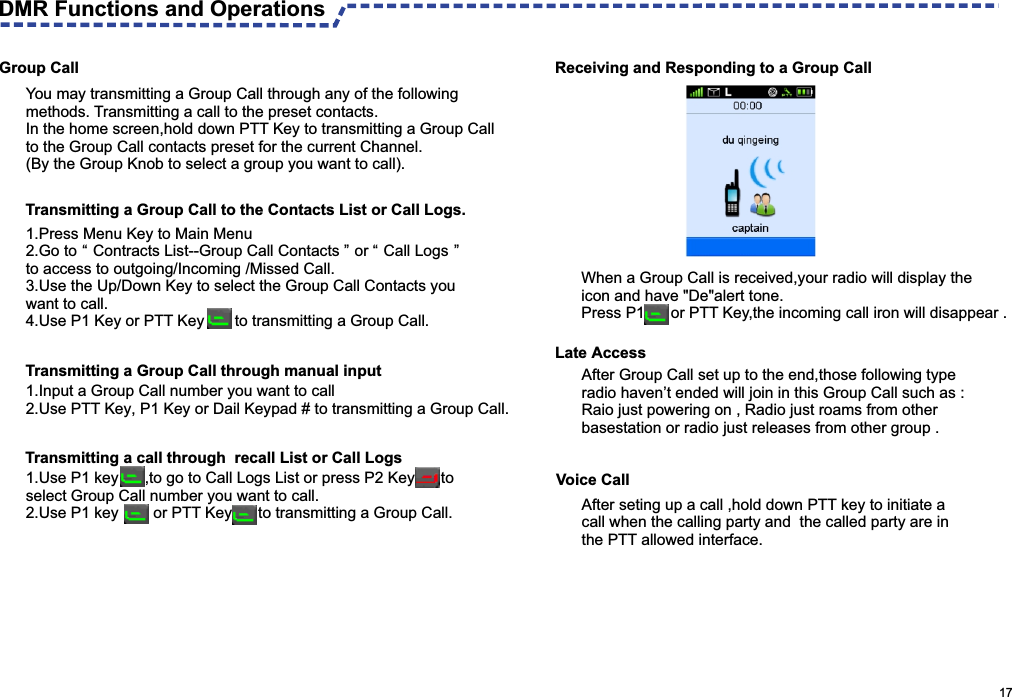                                                                                                      17  Receiving and Responding to a Group CallGroup CallYou may transmitting a Group Call through any of the following methods. Transmitting a call to the preset contacts.In the home screen,hold down PTT Key to transmitting a Group Call to the Group Call contacts preset for the current Channel.(By the Group Knob to select a group you want to call).1. Press Menu Key to Main Menu 2. Go to “ Contracts List--Group Call Contacts ” or “ Call Logs ”  to access to outgoing/Incoming /Missed Call.3. Use the Up/Down Key to select the Group Call Contacts you want to call.4. Use P1 Key or PTT Key       to transmitting a Group Call.1.Input a Group Call number you want to call2. Use PTT Key, P1 Key or Dail Keypad # to transmitting a Group Call. 1. Use P1 key      ,to go to Call Logs List or press P2 Key      to select Group Call number you want to call.2. Use P1 key        or PTT Key      to transmitting a Group Call.Voice CallAfter seting up a call ,hold down PTT key to initiate a call when the calling party and  the called party are in the PTT allowed interface.When a Group Call is received,your radio will display the icon and have &quot;De&quot;alert tone.Press P1      or PTT Key,the incoming call iron will disappear . Late Access After Group Call set up to the end,those following type radio haven’t ended will join in this Group Call such as :Raio just powering on , Radio just roams from other basestation or radio just releases from other group .DMR Functions and Operations Transmitting a Group Call to the Contacts List or Call Logs.Transmitting a Group Call through manual inputTransmitting a call through  recall List or Call Logs 