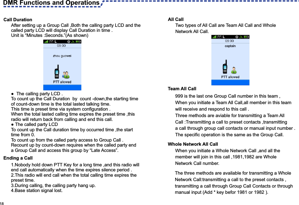  18  Call DurationAfter setting up a Group Call ,Both the calling party LCD and the called party LCD will display Call Duration in time .Unit is “Minutes :Seconds.”(As shown) ●  The calling party LCD .To count up the Call Duration  by  count -down,the starting time of count-down time is the total lasted talking time.This time is preset time via system configuration .When the total lasted calling time expires the preset time ,this radio will return back from calling and end this call.● The called party LCD To count up the Call duration time by occurred time ,the start time from 0.To count up from the called party access to Group Call .Recount up by count-down requires when the called party end a Group Call and access this group by “Late Access”.Ending a Call All Call Two types of All Call are Team All Call and Whole Network All Call.Team All Call 999 is the last one Group Call number in this team ,When you initiate a Team All Call,all member in this team will receive and respond to this call .Three methods are aviable for transmitting a Team All Call :Transmitting a call to preset contacts ,transmitting a call through group call contacts or manual input number .The specific operation is the same as the Group Call.Whole Network All CallThe three methods are available for transmitting a Whole Network Call:transmitting a call to the preset contacts ,transmitting a call through Group Call Contacts or through manual input (Add * key befor 1981 or 1982 ).DMR Functions and Operations 1.Nobody hold down PTT Key for a long time ,and this radio will end call automatically when the time expires silence period .2.This radio will end call when the total calling time expires the preset time.3.During calling, the calling party hang up.4.Base station signal lost.When you initiate a Whole Network Call ,and all the member will join in this call ,1981,1982 are Whole Network Call number.