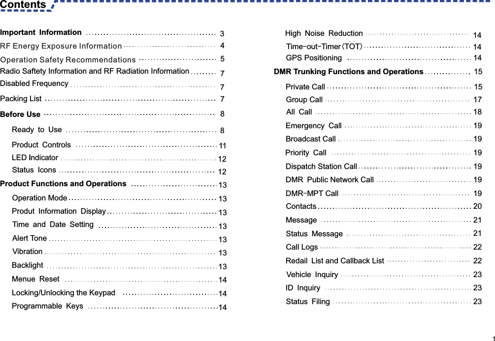                                                                                                      1 Contents GPS Positioning 14DMR Trunking Functions and Operations 15Private Call 15Group Call  17All Call 18Emergency Call 19Broadcast Call  19 Priority Call 19Dispatch Station Call   19DMR Public Network Call  19DMR-MPT Call 19Contacts 20Message 21Status Message 21Call Logs 22Redail List and Callback List  22Vehicle Inquiry 23ID Inquiry 23Status Filing 23Time-out-Timer(TOT)14 Important Information 3  Radio Saftety Information and RF Radiation Information 7  Packing List 7  Before Use 8 Ready to Use   8Product Controls   11LED Iindicator    12Status Icons 12Disabled Frequency  7 Product Functions and Operations 13  Operation Mode 13Produt Information Display 13Time and Date Setting 13Alert Tone 13Vibration 13Backlight 13Menue Reset 14Locking/Unlocking the Keypad 14Programmable Keys 14High Noise Reduction 14RF Energy Exposure InformationOperation Safety Recommendations4 5 