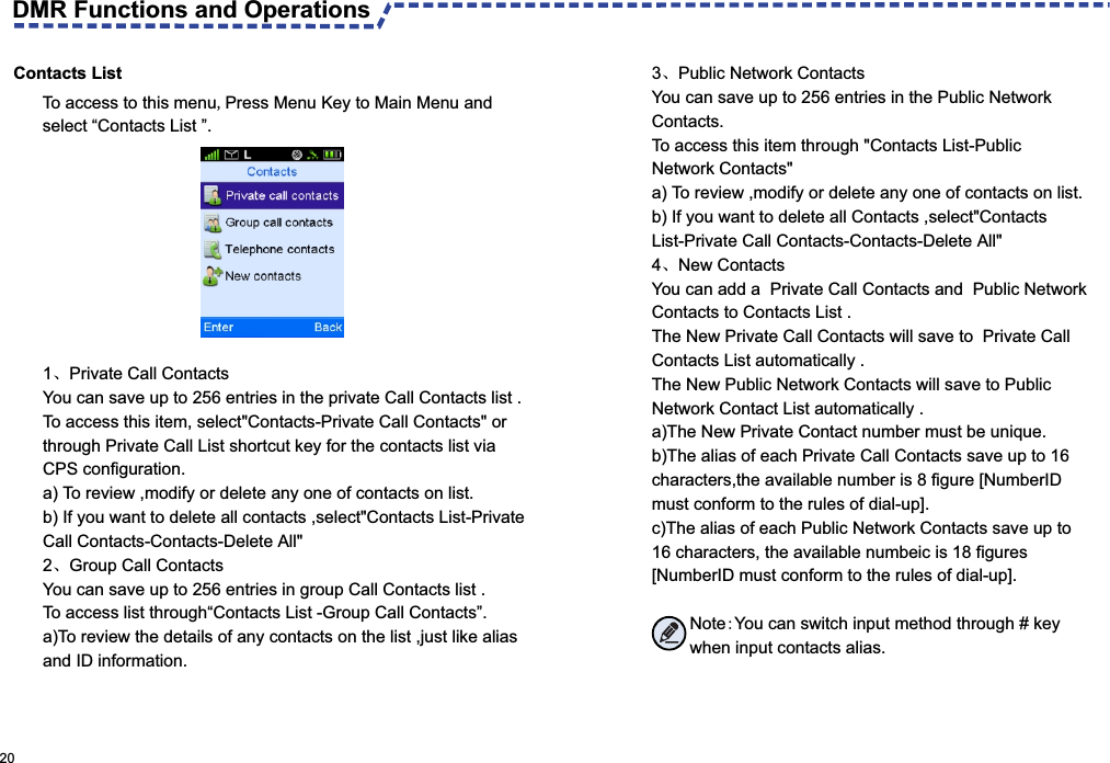  Contacts List To access to this menu,Press Menu Key to Main Menu and select “Contacts List ”.3、Public Network ContactsYou can save up to 256 entries in the Public Network  Contacts.To access this item through &quot;Contacts List-Public Network Contacts&quot;a) To review ,modify or delete any one of contacts on list.b) If you want to delete all Contacts ,select&quot;Contacts List-Private Call Contacts-Contacts-Delete All&quot;4、New ContactsYou can add a  Private Call Contacts and  Public Network Contacts to Contacts List .The New Private Call Contacts will save to  Private Call Contacts List automatically .The New Public Network Contacts will save to Public Network Contact List automatically . a)The New Private Contact number must be unique.b)The alias of each Private Call Contacts save up to 16 characters,the available number is 8 figure [NumberID must conform to the rules of dial-up].c)The alias of each Public Network Contacts save up to 16 characters, the available numbeic is 18 figures [NumberID must conform to the rules of dial-up].        Note:You can switch input method through # key         when input contacts alias.1、Private Call ContactsYou can save up to 256 entries in the private Call Contacts list .To access this item, select&quot;Contacts-Private Call Contacts&quot; or through Private Call List shortcut key for the contacts list via CPS configuration. a) To review ,modify or delete any one of contacts on list.b) If you want to delete all contacts ,select&quot;Contacts List-Private Call Contacts-Contacts-Delete All&quot;2、Group Call ContactsYou can save up to 256 entries in group Call Contacts list .To access list through“Contacts List -Group Call Contacts”.a)To review the details of any contacts on the list ,just like alias and ID information. 20 DMR Functions and Operations 