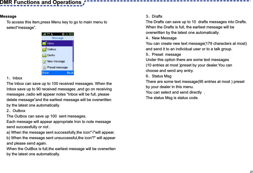  MessageTo access this item,press Menu key to go to main menu to select“message”.3、DraftsThe Drafts can save up to 10  drafts messages into Drafts.When the Drafts is full, the earliest message will be overwritten by the latest one automatically.4、New MessageYou can create new text message(179 characters at most) and send it to an individual user or to a talk group.5、Preset messageUnder this option there are some text messages (10 entries at most )preset by your dealer.You can choose and send any entry.6、Status MsgThere are some text message(95 entries at most ) preset by your dealer in this menu. You can select and send directly  .The status Msg is status code.                                                                                                     211、InboxThe Inbox can save up to 100 received messages. When the Inbox save up to 90 received messages ,and go on receiving messages ,radio will appear notes “Inbox will be full, please delete message”and the earliest message will be overwritten by the latest one automatically.2、OutboxThe Outbox can save up 100  sent messages.Each message will appear appropriate Iron to note message send successfully or not .a) When the message sent successfully,the icon&quot;√&quot;will appear.b) When the message sent unsuccessful,the icon&quot;!&quot; will appear and please send again.When the OutBox is full,the earliest message will be overwriten by the latest one automatically.DMR Functions and Operations 