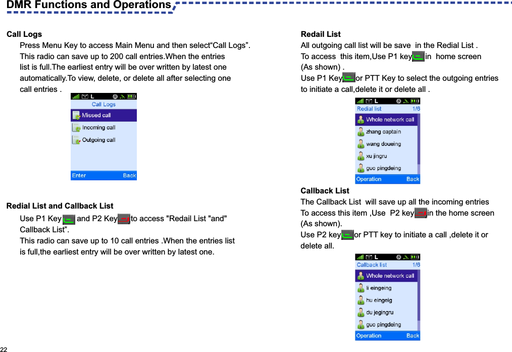 Call LogsPress Menu Key to access Main Menu and then select“Call Logs”.This radio can save up to 200 call entries.When the entries list is full.The earliest entry will be over written by latest one automatically.To view, delete, or delete all after selecting onecall entries . 22DMR Functions and Operations Use P1 Key       and P2 Key      to access &quot;Redail List &quot;and&quot;Callback List”.This radio can save up to 10 call entries .When the entries listis full,the earliest entry will be over written by latest one.Redial List and Callback ListCallback List The Callback List  will save up all the incoming entries To access this item ,Use  P2 key      in the home screen(As shown). Use P2 key      or PTT key to initiate a call ,delete it or delete all. Redail List All outgoing call list will be save  in the Redial List .To access  this item,Use P1 key      in  home screen (As shown) .Use P1 Key      or PTT Key to select the outgoing entries to initiate a call,delete it or delete all .
