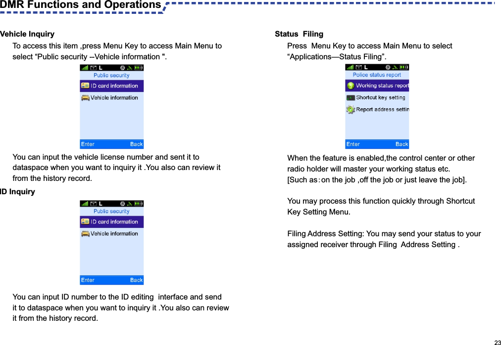  Vehicle InquiryYou can input the vehicle license number and sent it to dataspace when you want to inquiry it .You also can review it  from the history record.Status  FilingPress  Menu Key to access Main Menu to select “Applications—Status Filing”.When the feature is enabled,the control center or other radio holder will master your working status etc. [Such as:on the job ,off the job or just leave the job].You may process this function quickly through Shortcut Key Setting Menu.Filing Address Setting: You may send your status to your assigned receiver through Filing  Address Setting .ID InquiryYou can input ID number to the ID editing  interface and send it to dataspace when you want to inquiry it .You also can review it from the history record.                                                                                                     23To access this item ,press Menu Key to access Main Menu to select “Public security --Vehicle information &quot;.DMR Functions and Operations 