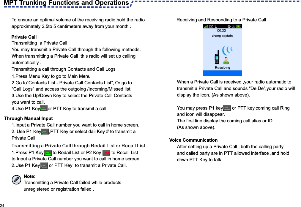  24  Private CallTransmitting  a Private CallYou may transmit a Private Call through the following methods.When transmitting a Private Call ,this radio will set up calling automatically .To ensure an optimal volume of the receiving radio,hold the radio approximately 2.5to 5 centimeters away from your month . 1.Press Menu Key to go to Main Menu 2. Go to“Contacts List - Private Call Contacts List”,Or go to &quot;Call Logs&quot; and access the outgoing /Incoming/Missed list.3. Use the Up/Down Key to select the Private Call Contacts you want to call.4. Use P1 Key      or PTT Key to transmit a call Through Manual Input1.Input a Private Call number you want to call in home screen.2.  Use P1 Key      ,PTT Key or select dail Key # to transmit a Private Call.Transmitting a Private Call through Redail List or Recall List.1.Press P1 Key       to Redail List or P2 Key        to Recall List to Input a Private Call number you want to call in home screen.2. Use P1 Key       or PTT Key  to transmit a Private Call.Note:Transmitting a Private Call failed while products unregistered or registration failed .Receiving and Responding to a Private CallWhen a Private Call is received ,your radio automatic to transmit a Private Call and sounds “De,De”,your radio will display the icon. (As shown above).You may press P1 key       or PTT key,coming call Ring and icon will disappear. The first line display the coming call alias or ID (As shown above).Voice Communication After setting up a Private Call ,both the calling party and called party are in PTT allowed interface ,and hold down PTT Key to talk.MPT Trunking Functions and Operations Transmitting a call through  Contacts and Call Logs 