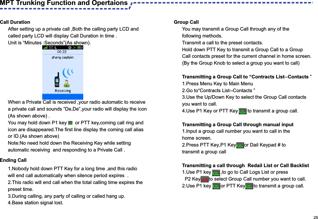                                                                                                      25Call DurationAfter setting up a private call ,Both the calling party LCD and called party LCD will display Call Duration in time .Unit is “Minutes :Seconds”(As shown). Ending Call MPT Trunking Function and Opertaions When a Private Call is received ,your radio automatic to receive a private call and sounds “De,De”,your radio will display the icon(As shown above) .You may hold down P1 key     or PTT key,coming call ring and icon are disappeared.The first line display the coming call alias or ID.(As shown above)Note:No need hold down the Receiving Key while setting automatic receiving  and responding to a Private Call .1.Nobody hold down PTT Key for a long time ,and this radio will end call automatically when silence period expires  .2.This radio will end call when the total calling time expires the preset time.3.During calling, any party of calling or called hang up.4.Base station signal lost.  Group CallYou may transmit a Group Call through any of the following methods.Transmit a call to the preset contacts.Hold down PTT Key to transmit a Group Call to a Group Call contacts preset for the current channel in home screen.(By the Group Knob to select a group you want to call)Transmitting a Group Call to “Contracts List--Contacts ”1. Press Menu Key to Main Menu 2. Go to“Contracts List--Contacts ”3. Use the Up/Down Key to select the Group Call contacts you want to call.4. Use P1 Key or PTT Key       to transmit a group call.Transmitting a Group Call through manual input1.Input a group call number you want to call in the home screen.2. Press PTT Key,P1 Key      or Dail Keypad # to transmit a group call Transmitting a call through  Redail List or Call Backlist1. Use P1 key       ,to go to Call Logs List or press  P2 Key      to select Group Call number you want to call.2. Use P1 key       or PTT Key      to transmit a group call.