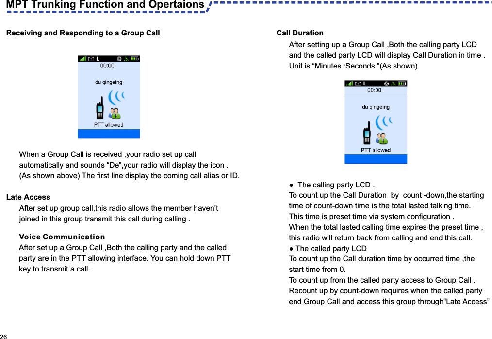 Voice CommunicationAfter set up a Group Call ,Both the calling party and the called  party are in the PTT allowing interface. You can hold down PTT key to transmit a call.When a Group Call is received ,your radio set up call automatically and sounds “De”,your radio will display the icon .(As shown above) The first line display the coming call alias or ID. Late Access After set up group call,this radio allows the member haven’t joined in this group transmit this call during calling .  26Receiving and Responding to a Group Call Call Duration●  The calling party LCD .To count up the Call Duration  by  count -down,the starting time of count-down time is the total lasted talking time.This time is preset time via system configuration .When the total lasted calling time expires the preset time ,this radio will return back from calling and end this call.● The called party LCD To count up the Call duration time by occurred time ,the start time from 0.To count up from the called party access to Group Call .Recount up by count-down requires when the called party end Group Call and access this group through“Late Access”After setting up a Group Call ,Both the calling party LCD and the called party LCD will display Call Duration in time .Unit is “Minutes :Seconds.”(As shown) MPT Trunking Function and Opertaions 