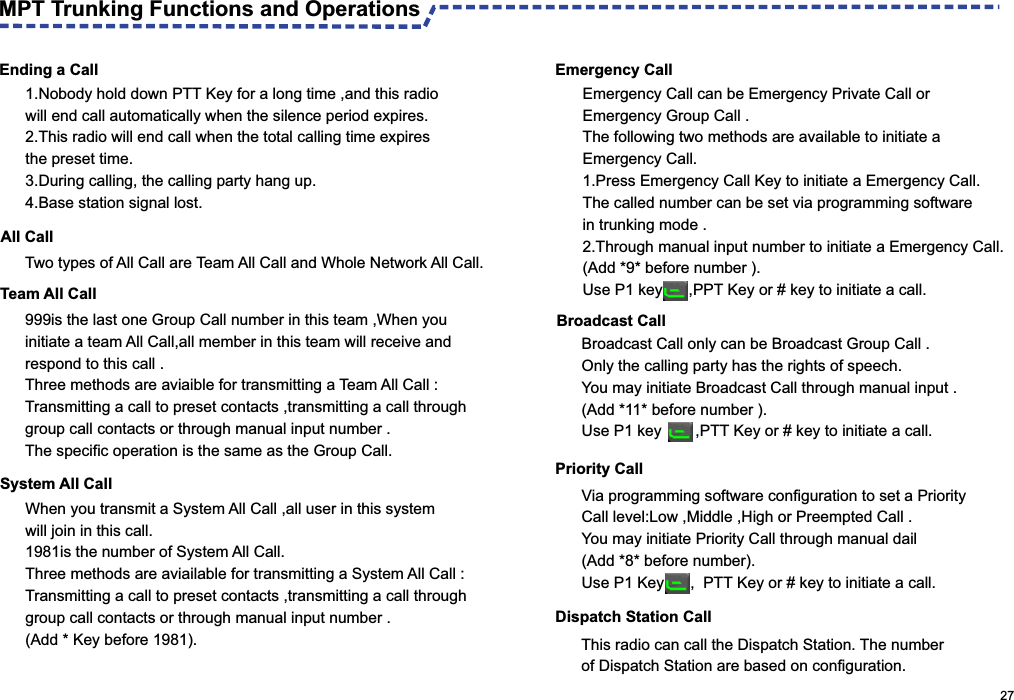  Ending a Call                                                                                                     27MPT Trunking Functions and OperationsAll Call Team All Call 1.Nobody hold down PTT Key for a long time ,and this radio will end call automatically when the silence period expires.2.This radio will end call when the total calling time expires the preset time.3.During calling, the calling party hang up.4.Base station signal lost.Two types of All Call are Team All Call and Whole Network All Call.999is the last one Group Call number in this team ,When you initiate a team All Call,all member in this team will receive and respond to this call .Three methods are aviaible for transmitting a Team All Call :Transmitting a call to preset contacts ,transmitting a call through group call contacts or through manual input number .The specific operation is the same as the Group Call.System All Call When you transmit a System All Call ,all user in this system will join in this call.1981is the number of System All Call.Three methods are aviailable for transmitting a System All Call :Transmitting a call to preset contacts ,transmitting a call through group call contacts or through manual input number .(Add * Key before 1981). Emergency Call Emergency Call can be Emergency Private Call or Emergency Group Call .The following two methods are available to initiate a Emergency Call. 1.Press Emergency Call Key to initiate a Emergency Call.The called number can be set via programming software in trunking mode .2. Through manual input number to initiate a Emergency Call. (Add *9* before number ).Use P1 key      ,PPT Key or # key to initiate a call. Broadcast CallPriority Call Via programming software configuration to set a Priority Call level:Low ,Middle ,High or Preempted Call .You may initiate Priority Call through manual dail (Add *8* before number).Use P1 Key      ,  PTT Key or # key to initiate a call.Dispatch Station CallThis radio can call the Dispatch Station. The number of Dispatch Station are based on configuration.Broadcast Call only can be Broadcast Group Call .Only the calling party has the rights of speech. You may initiate Broadcast Call through manual input .(Add *11* before number ).Use P1 key       ,PTT Key or # key to initiate a call.