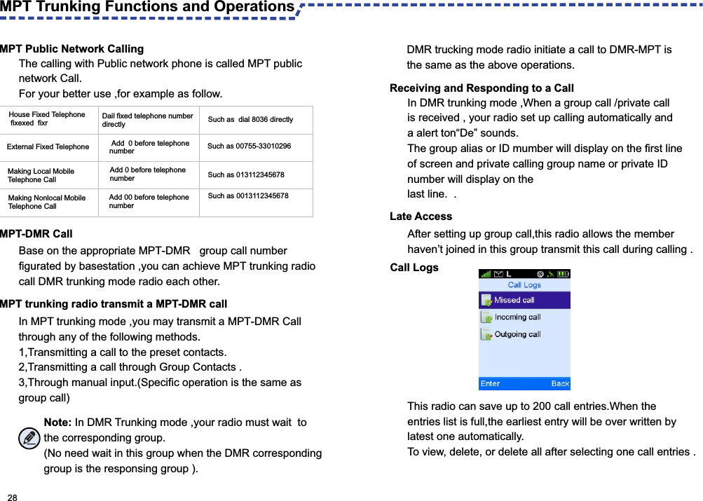 MPT Public Network CallingMPT-DMR CallBase on the appropriate MPT-DMR   group call number figurated by basestation ,you can achieve MPT trunking radio call DMR trunking mode radio each other.   In MPT trunking mode ,you may transmit a MPT-DMR Call through any of the following methods.1,Transmitting a call to the preset contacts.2,Transmitting a call through Group Contacts .3,Through manual input.(Specific operation is the same as group call)Receiving and Responding to a CallIn DMR trunking mode ,When a group call /private call is received , your radio set up calling automatically and a alert ton“De” sounds.The group alias or ID mumber will display on the first line of screen and private calling group name or private ID number will display on the last line.  .  Late AccessAfter setting up group call,this radio allows the member haven’t joined in this group transmit this call during calling .MPT Trunking Functions and Operations House Fixed Telephone  fixexed  fixr Dail fixed telephone number directly Such as  dial 8036 directlyExternal Fixed Telephone  Add  0 before telephonenumber  Such as 00755-33010296Making Local Mobile Telephone CallAdd 0 before telephone number Such as 013112345678Making Nonlocal Mobile Telephone Call Add 00 before telephone number Such as 0013112345678Call LogsThis radio can save up to 200 call entries.When the entries list is full,the earliest entry will be over written by latest one automatically.To view, delete, or delete all after selecting one call entries . 28Note: In DMR Trunking mode ,your radio must wait  to the corresponding group.(No need wait in this group when the DMR corresponding group is the responsing group ). The calling with Public network phone is called MPT public network Call. For your better use ,for example as follow.MPT trunking radio transmit a MPT-DMR call DMR trucking mode radio initiate a call to DMR-MPT is the same as the above operations. 