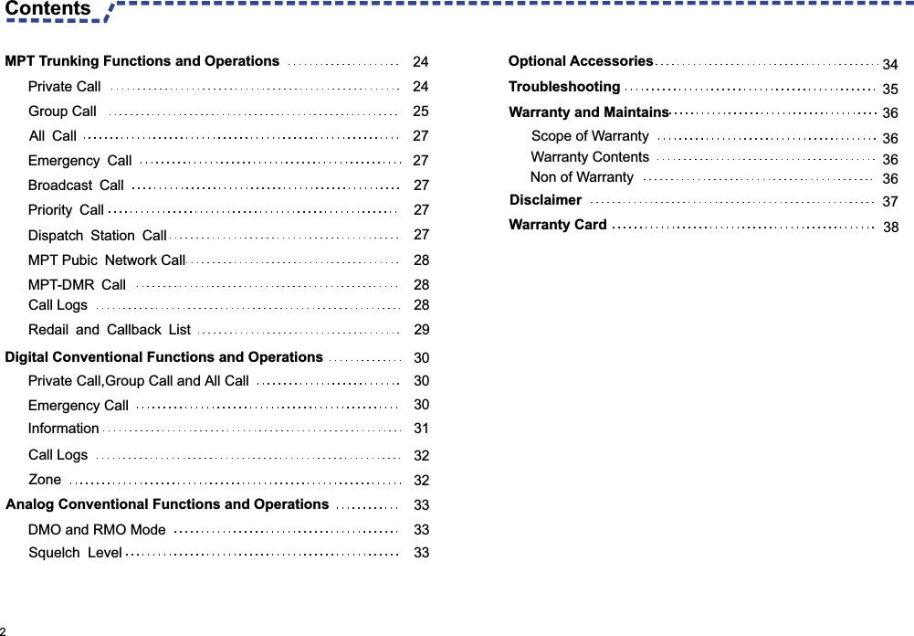  2 Dispatch Station Call   27MPT Pubic Network Call 28MPT-DMR Call 28Call Logs 28Redail and Callback List 29  Digital Conventional Functions and Operations 30Private Call,Group Call and All Call   30Emergency Call   30Information 31Call Logs 32Zone  32  Analog Conventional Functions and Operations 33DMO and RMO Mode 33Squelch  Level 333435            Private Call  24Group Call  25All Call  27Emergency Call 27Broadcast Call 27Priority Call 27 MPT Trunking Functions and Operations 24Contents 3636   36     37  38 Optional Accessories Troubleshooting   Warranty and Maintains  Scope of WarrantyWarranty CardNon of WarrantyDisclaimer Warranty Contents36
