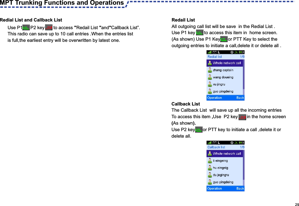 Use P1      P2 key       to access &quot;Redail List &quot;and&quot;Callback List”.This radio can save up to 10 call entries .When the entries listis full,the earliest entry will be overwritten by latest one.Redial List and Callback List                                                                                                     29MPT Trunking Functions and OperationsCallback List The Callback List  will save up all the incoming entries To access this item ,Use  P2 key       in the home screen(As shown). Use P2 key      or PTT key to initiate a call ,delete it or delete all. Redail List All outgoing call list will be save  in the Redial List .Use P1 key       to access this item in  home screen.(As shown) Use P1 Key      or PTT Key to select the outgoing entries to initiate a call,delete it or delete all .