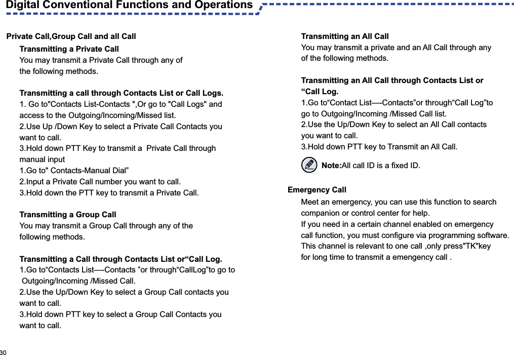 Private Call,Group Call and all CallTransmitting a Private CallYou may transmit a Private Call through any of the following methods.Transmitting a call through Contacts List or Call Logs.1. Go to&quot;Contacts List-Contacts &quot;,Or go to &quot;Call Logs&quot; and access to the Outgoing/Incoming/Missed list.2.Use Up /Down Key to select a Private Call Contacts you want to call.3.Hold down PTT Key to transmit a  Private Call through manual input 1.Go to&quot; Contacts-Manual Dial”2.Input a Private Call number you want to call.3.Hold down the PTT key to transmit a Private Call.Transmitting a Group CallYou may transmit a Group Call through any of the following methods.Transmitting a Call through Contacts List or“Call Log.1.Go to“Contacts List—-Contacts ”or through“CallLog”to go to Outgoing/Incoming /Missed Call.2.Use the Up/Down Key to select a Group Call contacts you want to call.3.Hold down PTT key to select a Group Call Contacts you want to call.Emergency Call Meet an emergency, you can use this function to search companion or control center for help.If you need in a certain channel enabled on emergency call function, you must configure via programming software.This channel is relevant to one call ,only press&quot;TK&quot;key for long time to transmit a emengency call .Digital Conventional Functions and Operations  30Transmitting an All CallYou may transmit a private and an All Call through any of the following methods.Transmitting an All Call through Contacts List or“Call Log.1.Go to“Contact List—-Contacts”or through“Call Log”to go to Outgoing/Incoming /Missed Call list.2.Use the Up/Down Key to select an All Call contacts you want to call.3.Hold down PTT key to Transmit an All Call. Note:All call ID is a fixed ID.
