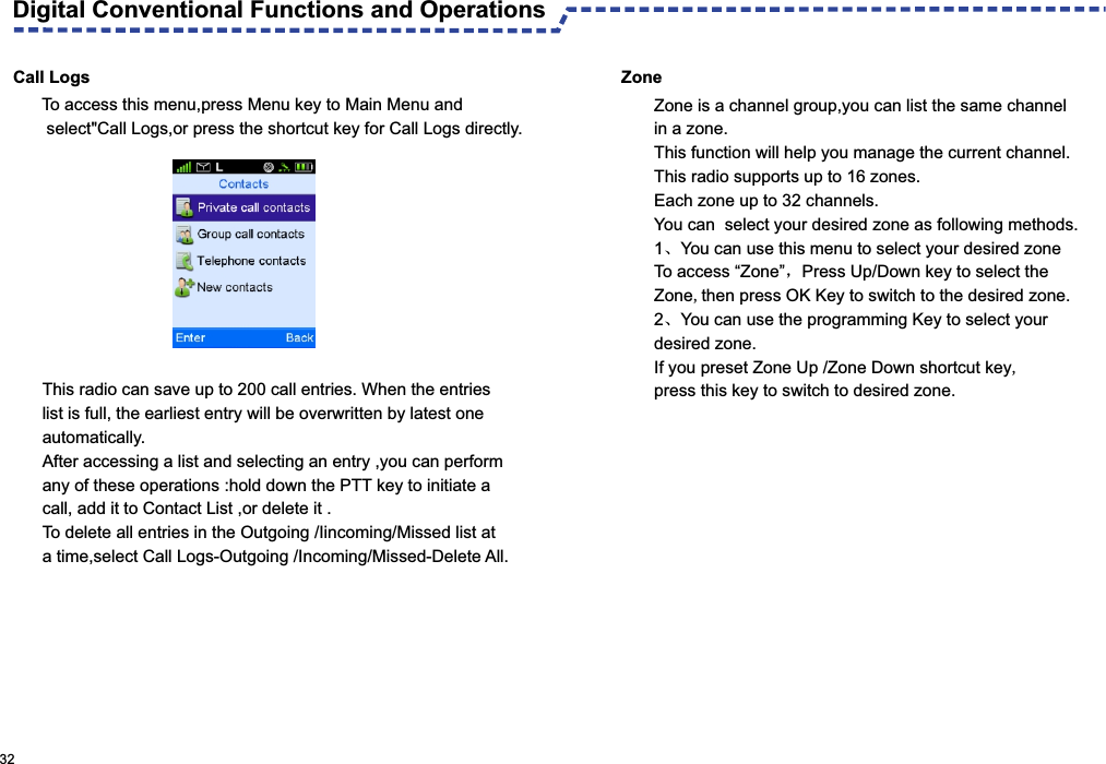 Call LogsThis radio can save up to 200 call entries. When the entries list is full, the earliest entry will be overwritten by latest one automatically.After accessing a list and selecting an entry ,you can perform any of these operations :hold down the PTT key to initiate a call, add it to Contact List ,or delete it .To delete all entries in the Outgoing /Iincoming/Missed list at a time,select Call Logs-Outgoing /Incoming/Missed-Delete All. 32  To access this menu,press Menu key to Main Menu and  select&quot;Call Logs,or press the shortcut key for Call Logs directly.Zone Zone is a channel group,you can list the same channel in a zone.This function will help you manage the current channel.This radio supports up to 16 zones.Each zone up to 32 channels.You can  select your desired zone as following methods.1、You can use this menu to select your desired zone To access “Zone”，Press Up/Down key to select the Zone,then press OK Key to switch to the desired zone.2、You can use the programming Key to select your desired zone.If you preset Zone Up /Zone Down shortcut key,press this key to switch to desired zone.Digital Conventional Functions and Operations