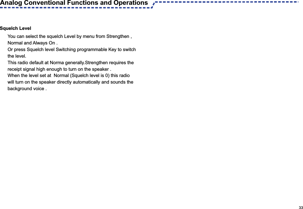  Analog Conventional Functions and Operations                                                                                                     33Squelch LevelYou can select the squelch Level by menu from Strengthen ,Normal and Always On .Or press Squelch level Switching programmable Key to switch the level.This radio default at Norma generally.Strengthen requires thereceipt signal high enough to turn on the speaker .When the level set at  Normal (Squelch level is 0) this radio will turn on the speaker directly automatically and sounds the background voice .