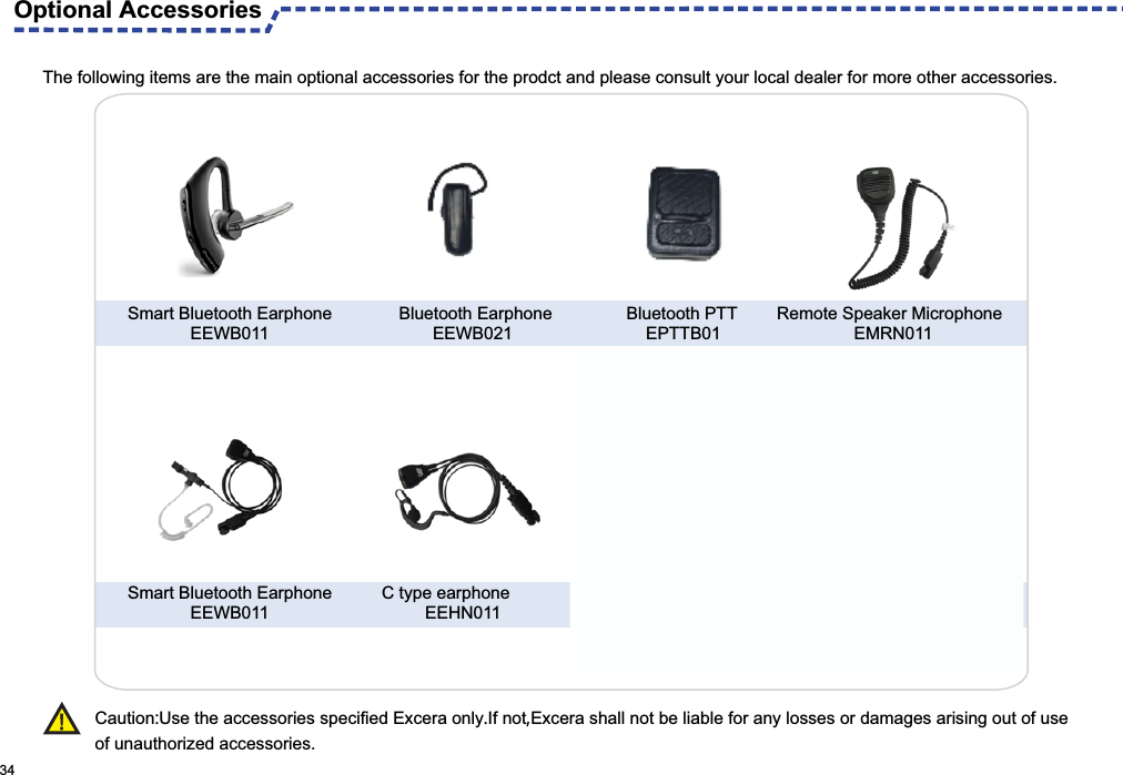  Optional AccessoriesThe following items are the main optional accessories for the prodct and please consult your local dealer for more other accessories. 34 Caution:Use the accessories specified Excera only.If not,Excera shall not be liable for any losses or damages arising out of use of unauthorized accessories.                               Bluetooth PTT    EPTTB01 Remote Speaker Microphone                EMRN011Bluetooth Earphone       EEWB021Smart Bluetooth Earphone             EEWB011Smart Bluetooth Earphone             EEWB011 C type earphone         EEHN011 USB Programming Cable                   EPC01 Hang Rope     ESN01
