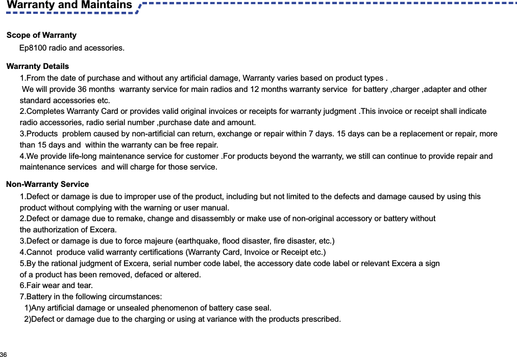 Scope of Warranty 1.From the date of purchase and without any artificial damage, Warranty varies based on product types . We will provide 36 months  warranty service for main radios and 12 months warranty service  for battery ,charger ,adapter and other standard accessories etc. 2.Completes Warranty Card or provides valid original invoices or receipts for warranty judgment .This invoice or receipt shall indicate  radio accessories, radio serial number ,purchase date and amount.3.Products  problem caused by non-artificial can return, exchange or repair within 7 days. 15 days can be a replacement or repair, more than 15 days and  within the warranty can be free repair.4.We provide life-long maintenance service for customer .For products beyond the warranty, we still can continue to provide repair and maintenance services  and will charge for those service.Warranty and Maintains 36Ep8100 radio and acessories.Warranty DetailsNon-Warranty Service1 .Defect or damage is due to improper use of the product, including but not limited to the defects and damage caused by using this product without complying with the warning or user manual.2.Defect or damage due to remake, change and disassembly or make use of non-original accessory or battery without the authorization of Excera.3.Defect or damage is due to force majeure (earthquake, flood disaster, fire disaster, etc.)4.Cannot  produce valid warranty certifications (Warranty Card, Invoice or Receipt etc.)5.By the rational judgment of Excera, serial number code label, the accessory date code label or relevant Excera a sign of a product has been removed, defaced or altered.6.Fair wear and tear.7.Battery in the following circumstances:  1)Any artificial damage or unsealed phenomenon of battery case seal.  2)Defect or damage due to the charging or using at variance with the products prescribed.