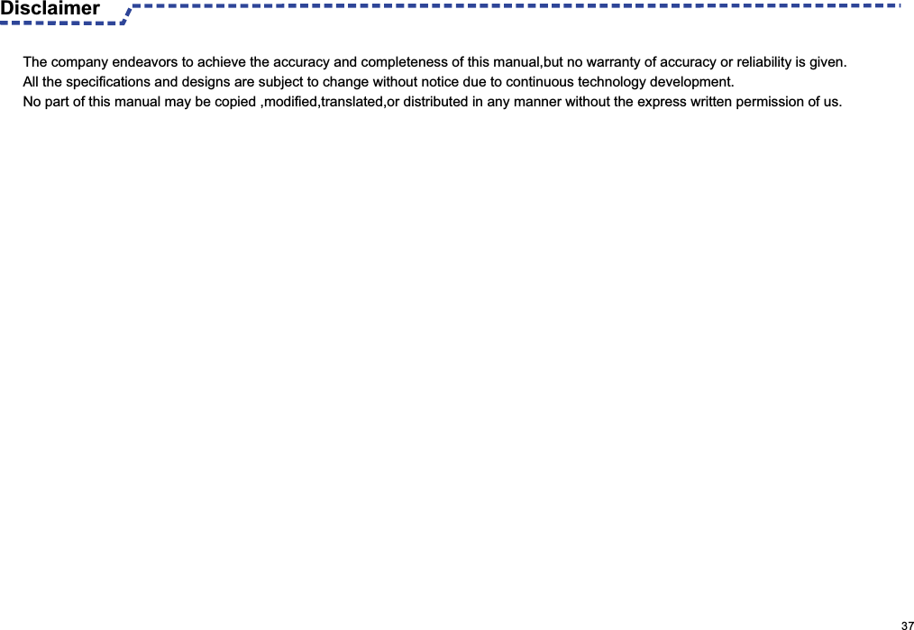  Disclaimer                                                                                                    37The company endeavors to achieve the accuracy and completeness of this manual,but no warranty of accuracy or reliability is given.All the specifications and designs are subject to change without notice due to continuous technology development.No part of this manual may be copied ,modified,translated,or distributed in any manner without the express written permission of us. 