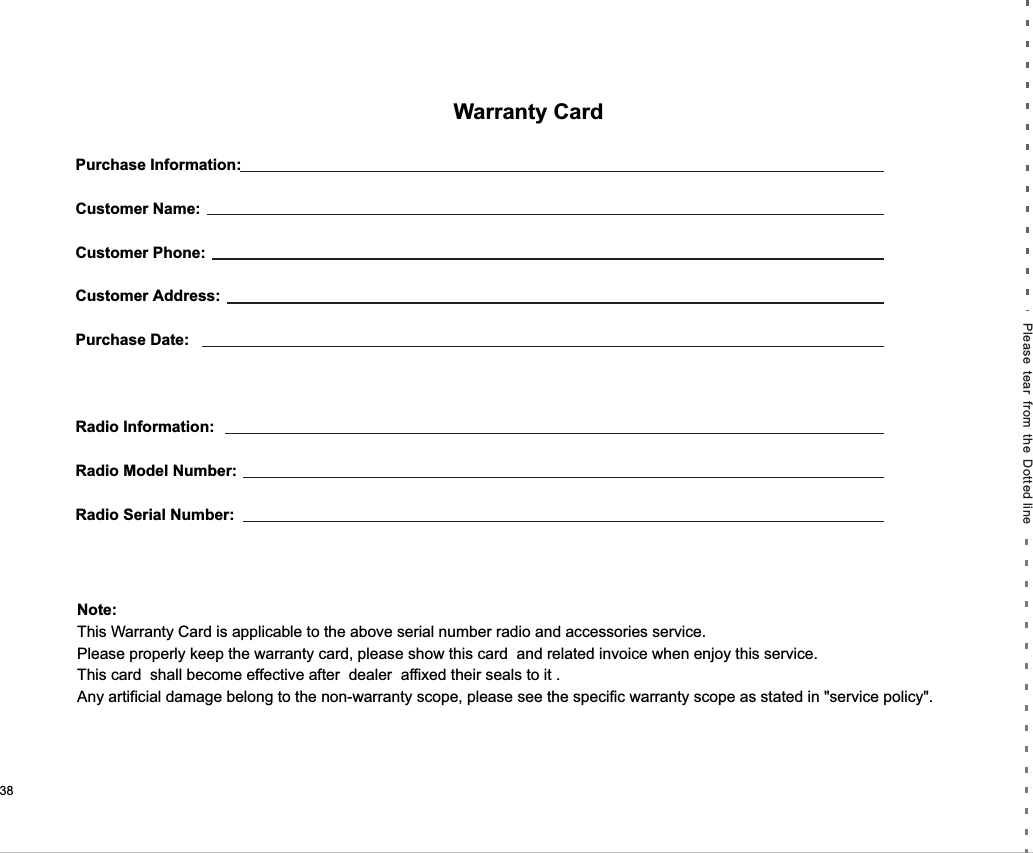 Purchase Information:Customer Name:Customer Phone:Customer Address:Purchase Date:Radio Information:Radio Model Number:Radio Serial Number: Warranty CardNote:This Warranty Card is applicable to the above serial number radio and accessories service.Please properly keep the warranty card, please show this card  and related invoice when enjoy this service.This card  shall become effective after  dealer  affixed their seals to it .Any artificial damage belong to the non-warranty scope, please see the specific warranty scope as stated in &quot;service policy&quot;.Please tear from the Dotted line 38