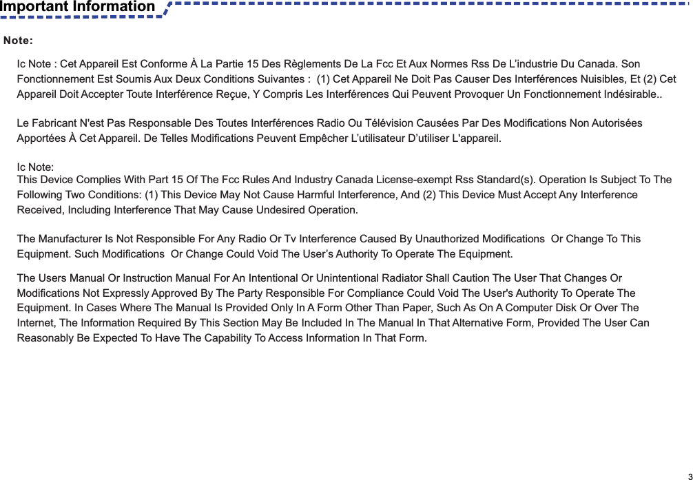                                                                                                     3Ic Note : Cet Appareil Est Conforme À La Partie 15 Des Règlements De La Fcc Et Aux Normes Rss De L’industrie Du Canada. Son Fonctionnement Est Soumis Aux Deux Conditions Suivantes :  (1) Cet Appareil Ne Doit Pas Causer Des Interférences Nuisibles, Et (2) Cet Appareil Doit Accepter Toute Interférence Reçue, Y Compris Les Interférences Qui Peuvent Provoquer Un Fonctionnement Indésirable..  Le Fabricant N&apos;est Pas Responsable Des Toutes Interférences Radio Ou Télévision Causées Par Des Modifications Non Autorisées Apportées À Cet Appareil. De Telles Modifications Peuvent Empêcher L’utilisateur D’utiliser L&apos;appareil. Ic Note:This Device Complies With Part 15 Of The Fcc Rules And Industry Canada License-exempt Rss Standard(s). Operation Is Subject To The Following Two Conditions: (1) This Device May Not Cause Harmful Interference, And (2) This Device Must Accept Any Interference Received, Including Interference That May Cause Undesired Operation. The Manufacturer Is Not Responsible For Any Radio Or Tv Interference Caused By Unauthorized Modifications  Or Change To This Equipment. Such Modifications  Or Change Could Void The User’s Authority To Operate The Equipment.The Users Manual Or Instruction Manual For An Intentional Or Unintentional Radiator Shall Caution The User That Changes Or Modifications Not Expressly Approved By The Party Responsible For Compliance Could Void The User&apos;s Authority To Operate The Equipment. In Cases Where The Manual Is Provided Only In A Form Other Than Paper, Such As On A Computer Disk Or Over The Internet, The Information Required By This Section May Be Included In The Manual In That Alternative Form, Provided The User Can Reasonably Be Expected To Have The Capability To Access Information In That Form.Important InformationNote: