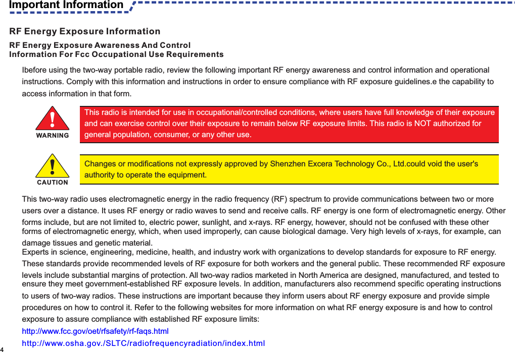 Ibefore using the two-way portable radio, review the following important RF energy awareness and control information and operational instructions. Comply with this information and instructions in order to ensure compliance with RF exposure guidelines.e the capability to access information in that form.This two-way radio uses electromagnetic energy in the radio frequency (RF) spectrum to provide communications between two or more users over a distance. It uses RF energy or radio waves to send and receive calls. RF energy is one form of electromagnetic energy. Other forms include, but are not limited to, electric power, sunlight, and x-rays. RF energy, however, should not be confused with these otherforms of electromagnetic energy, which, when used improperly, can cause biological damage. Very high levels of x-rays, for example, can damage tissues and genetic material.Experts in science, engineering, medicine, health, and industry work with organizations to develop standards for exposure to RF energy. These standards provide recommended levels of RF exposure for both workers and the general public. These recommended RF exposure levels include substantial margins of protection. All two-way radios marketed in North America are designed, manufactured, and tested toensure they meet government-established RF exposure levels. In addition, manufacturers also recommend specific operating instructions to users of two-way radios. These instructions are important because they inform users about RF energy exposure and provide simple procedures on how to control it. Refer to the following websites for more information on what RF energy exposure is and how to control exposure to assure compliance with established RF exposure limits:http://www.fcc.gov/oet/rfsafety/rf-faqs.htmlhttp://www.osha.gov./SLTC/radiofrequencyradiation/index.html                                                                                                    4RF Energy Exposure Awareness And ControlInformation For Fcc Occupational Use RequirementsThis radio is intended for use in occupational/controlled conditions, where users have full knowledge of their exposure and can exercise control over their exposure to remain below RF exposure limits. This radio is NOT authorized for general population, consumer, or any other use.!Changes or modifications not expressly approved by Shenzhen Excera Technology Co., Ltd.could void the user&apos;s authority to operate the equipment.WARNING!CAUTIONImportant InformationRF Energy Exposure Information