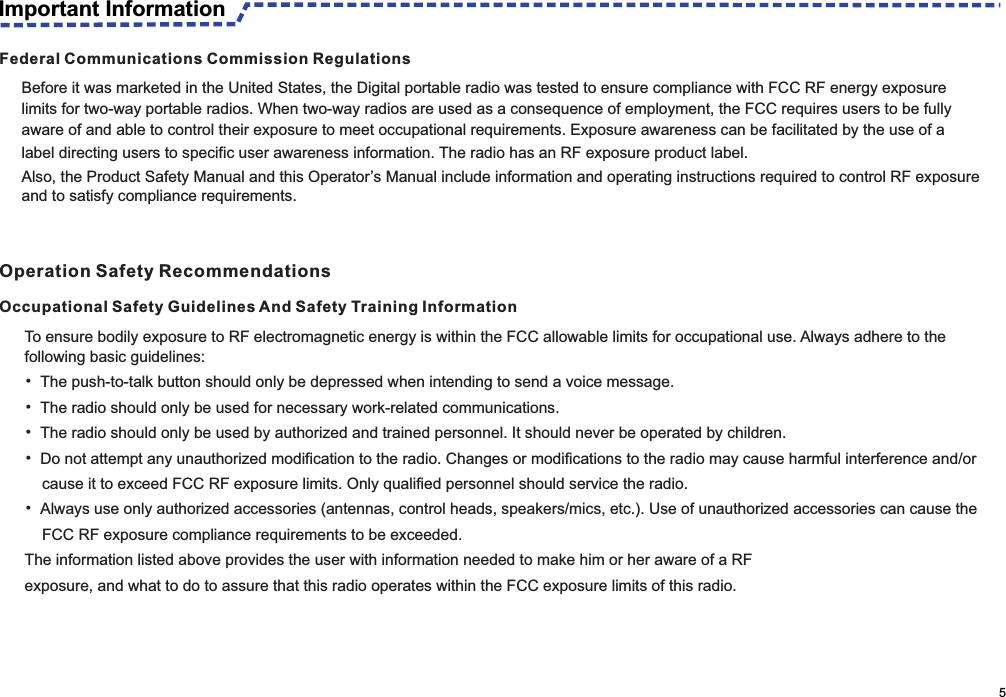 To ensure bodily exposure to RF electromagnetic energy is within the FCC allowable limits for occupational use. Always adhere to the following basic guidelines:• The push-to-talk button should only be depressed when intending to send a voice message.• The radio should only be used for necessary work-related communications.• The radio should only be used by authorized and trained personnel. It should never be operated by children.• Do not attempt any unauthorized modification to the radio. Changes or modifications to the radio may cause harmful interference and/or       cause it to exceed FCC RF exposure limits. Only qualified personnel should service the radio.• Always use only authorized accessories (antennas, control heads, speakers/mics, etc.). Use of unauthorized accessories can cause the     FCC RF exposure compliance requirements to be exceeded.The information listed above provides the user with information needed to make him or her aware of a RFexposure, and what to do to assure that this radio operates within the FCC exposure limits of this radio.Occupational Safety Guidelines And Safety Training Information                                                                                                    5Federal Communications Commission RegulationsBefore it was marketed in the United States, the Digital portable radio was tested to ensure compliance with FCC RF energy exposure limits for two-way portable radios. When two-way radios are used as a consequence of employment, the FCC requires users to be fully aware of and able to control their exposure to meet occupational requirements. Exposure awareness can be facilitated by the use of alabel directing users to specific user awareness information. The radio has an RF exposure product label.Also, the Product Safety Manual and this Operator’s Manual include information and operating instructions required to control RF exposure and to satisfy compliance requirements.Important InformationOperation Safety Recommendations