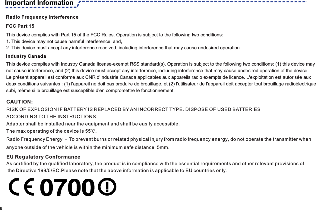 Important Information                                                                                                    6CAUTION: RISK OF EXPLOSION IF BATTERY IS REPLACED BY AN INCORRECT TYPE. DISPOSE OF USED BATTERIES ACCORDING TO THE INSTRUCTIONS. Adapter shall be installed near the equipment and shall be easily accessible. The max operating of the device is 55℃.RadioFrequencyEnergy—Topreventburnsorrelatedphysicalinjuryfromradiofrequency energy, do not operate the transmitter when anyone outside of the vehicle is within the minimum safe distance  5mm.EU Regulatory ConformanceAs certified by the qualified laboratory, the product is in compliance with the essential requirements and other relevant provisions of the Directive 199/5/EC.Please note that the above information is applicable to EU countries only.Radio Frequency InterferenceFCC Part 15Industry CanadaThis device complies with Part 15 of the FCC Rules. Operation is subject to the following two conditions:1. This device may not cause harmful interference; and,2. This device must accept any interference received, including interference that may cause undesired operation.This device complies with Industry Canada license-exempt RSS standard(s). Operation is subject to the following two conditions: (1) this device may not cause interference, and (2) this device must accept any interference, including interference that may cause undesired operation of the device.Le présent appareil est conforme aux CNR d&apos;Industrie Canada applicables aux appareils radio exempts de licence. L&apos;exploitation est autorisée auxdeux conditions suivantes : (1) l&apos;appareil ne doit pas produire de brouillage, et (2) l&apos;utilisateur de l&apos;appareil doit accepter tout brouillage radioélectriquesubi, même si le brouillage est susceptible d&apos;en compromettre le fonctionnement.