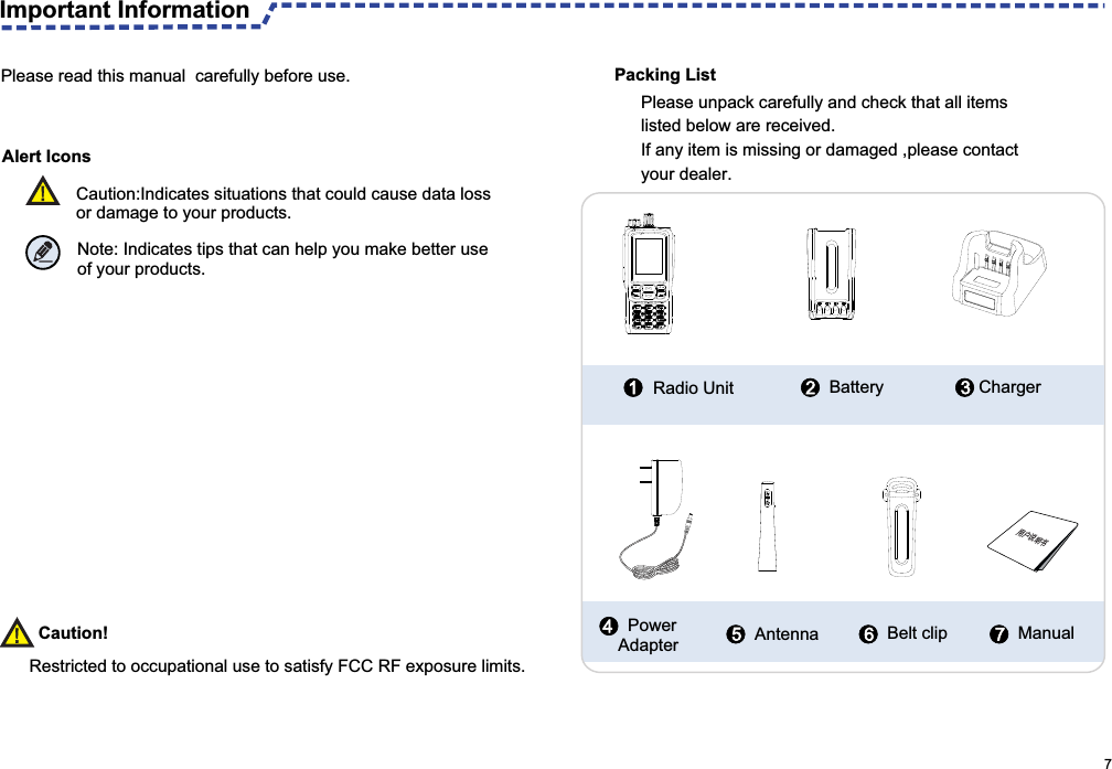                                                                                                      7  Caution!  Packing ListImportant Information Please unpack carefully and check that all items listed below are received.If any item is missing or damaged ,please contact your dealer.   Radio Unit                                        Battery                                       Charger                             Power Adapter        Antenna                                      Belt clip                                  Manual                                                       Please read this manual  carefully before use.Caution:Indicates situations that could cause data loss or damage to your products.Alert IconsNote: Indicates tips that can help you make better use of your products.用户说明书Restricted to occupational use to satisfy FCC RF exposure limits.